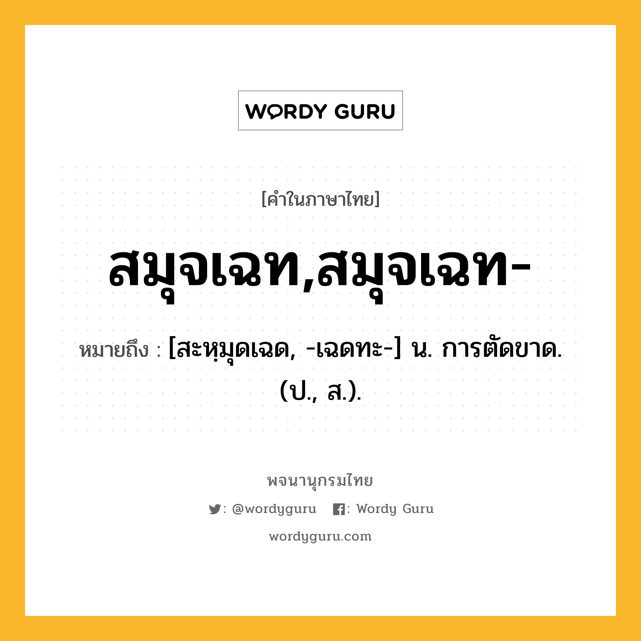 สมุจเฉท,สมุจเฉท- หมายถึงอะไร?, คำในภาษาไทย สมุจเฉท,สมุจเฉท- หมายถึง [สะหฺมุดเฉด, -เฉดทะ-] น. การตัดขาด. (ป., ส.).