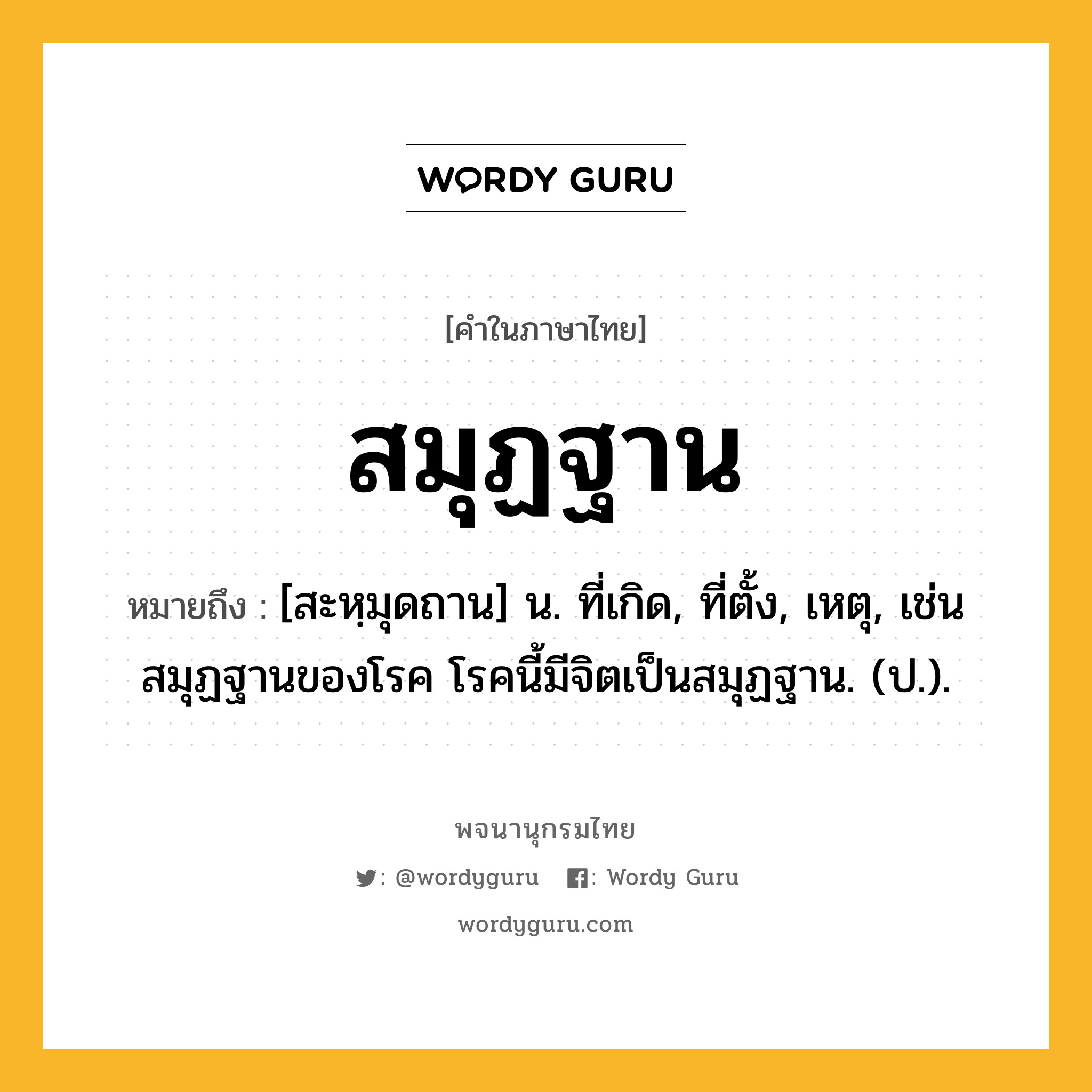 สมุฏฐาน ความหมาย หมายถึงอะไร?, คำในภาษาไทย สมุฏฐาน หมายถึง [สะหฺมุดถาน] น. ที่เกิด, ที่ตั้ง, เหตุ, เช่น สมุฏฐานของโรค โรคนี้มีจิตเป็นสมุฏฐาน. (ป.).