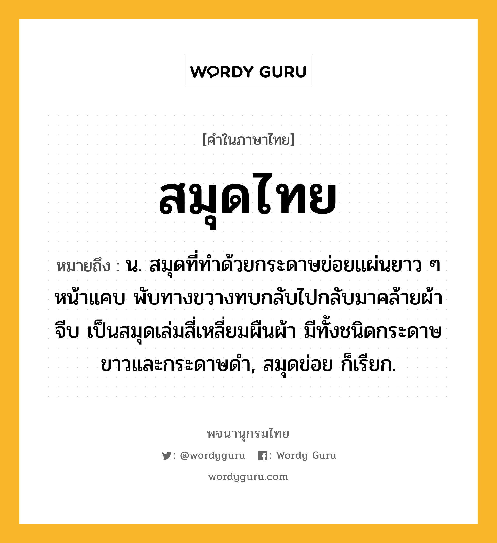 สมุดไทย หมายถึงอะไร?, คำในภาษาไทย สมุดไทย หมายถึง น. สมุดที่ทําด้วยกระดาษข่อยแผ่นยาว ๆ หน้าแคบ พับทางขวางทบกลับไปกลับมาคล้ายผ้าจีบ เป็นสมุดเล่มสี่เหลี่ยมผืนผ้า มีทั้งชนิดกระดาษขาวและกระดาษดํา, สมุดข่อย ก็เรียก.