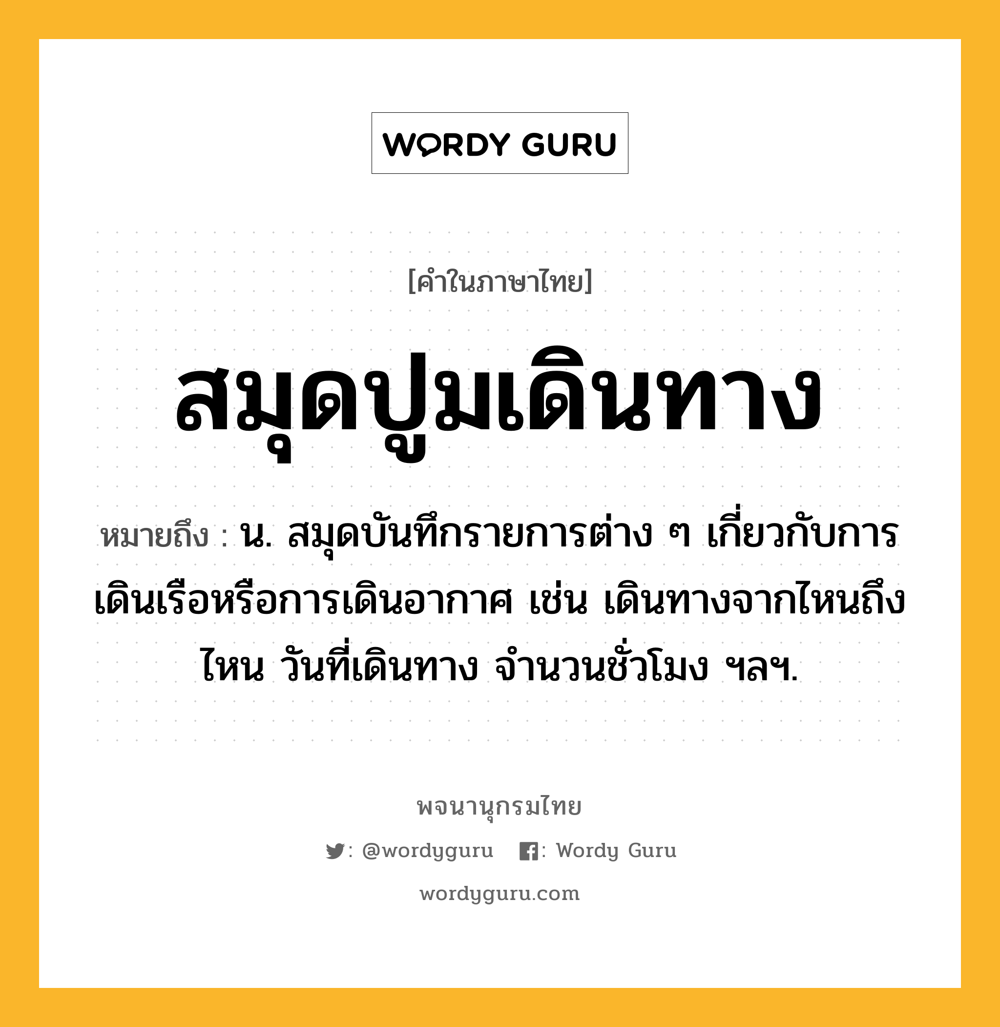 สมุดปูมเดินทาง หมายถึงอะไร?, คำในภาษาไทย สมุดปูมเดินทาง หมายถึง น. สมุดบันทึกรายการต่าง ๆ เกี่ยวกับการเดินเรือหรือการเดินอากาศ เช่น เดินทางจากไหนถึงไหน วันที่เดินทาง จํานวนชั่วโมง ฯลฯ.