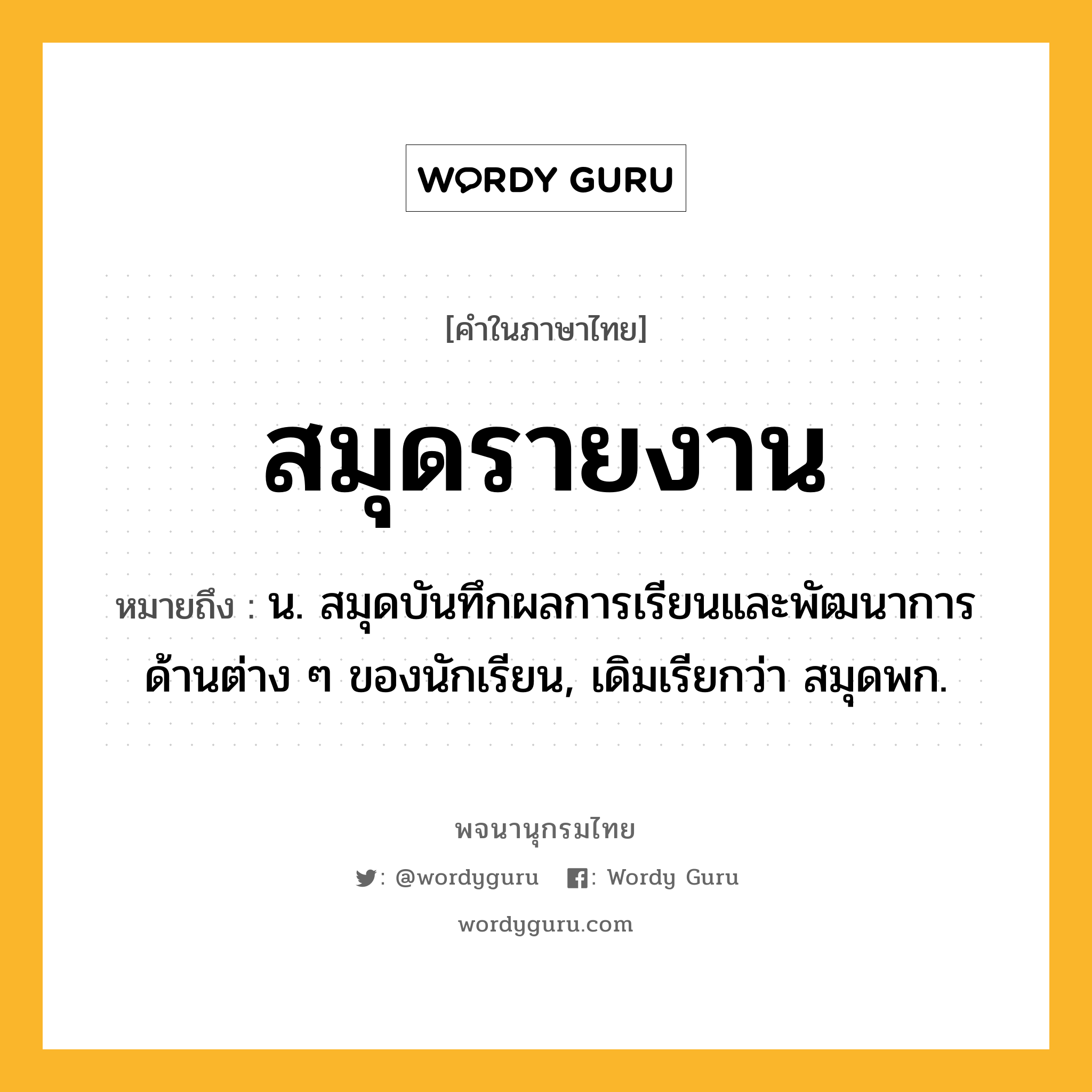 สมุดรายงาน หมายถึงอะไร?, คำในภาษาไทย สมุดรายงาน หมายถึง น. สมุดบันทึกผลการเรียนและพัฒนาการด้านต่าง ๆ ของนักเรียน, เดิมเรียกว่า สมุดพก.