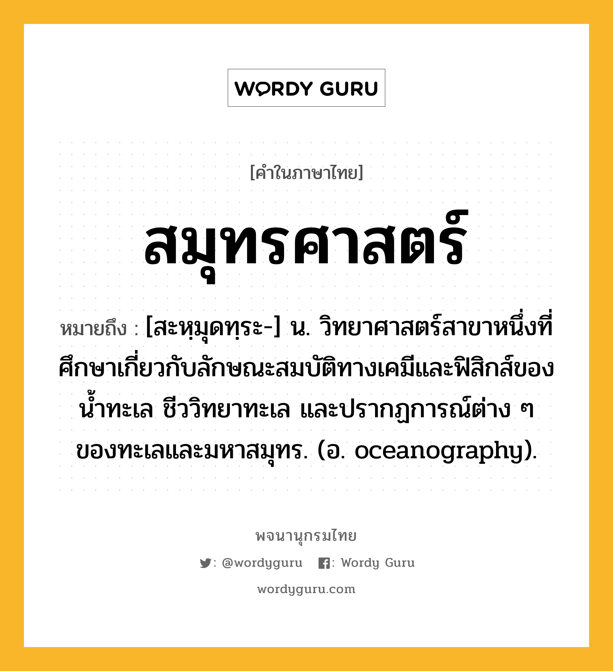 สมุทรศาสตร์ ความหมาย หมายถึงอะไร?, คำในภาษาไทย สมุทรศาสตร์ หมายถึง [สะหฺมุดทฺระ-] น. วิทยาศาสตร์สาขาหนึ่งที่ศึกษาเกี่ยวกับลักษณะสมบัติทางเคมีและฟิสิกส์ของนํ้าทะเล ชีววิทยาทะเล และปรากฏการณ์ต่าง ๆ ของทะเลและมหาสมุทร. (อ. oceanography).