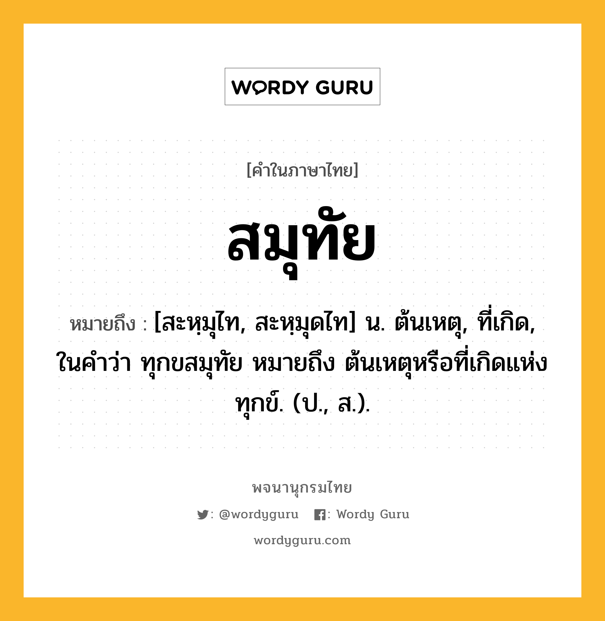 สมุทัย หมายถึงอะไร?, คำในภาษาไทย สมุทัย หมายถึง [สะหฺมุไท, สะหฺมุดไท] น. ต้นเหตุ, ที่เกิด, ในคำว่า ทุกขสมุทัย หมายถึง ต้นเหตุหรือที่เกิดแห่งทุกข์. (ป., ส.).