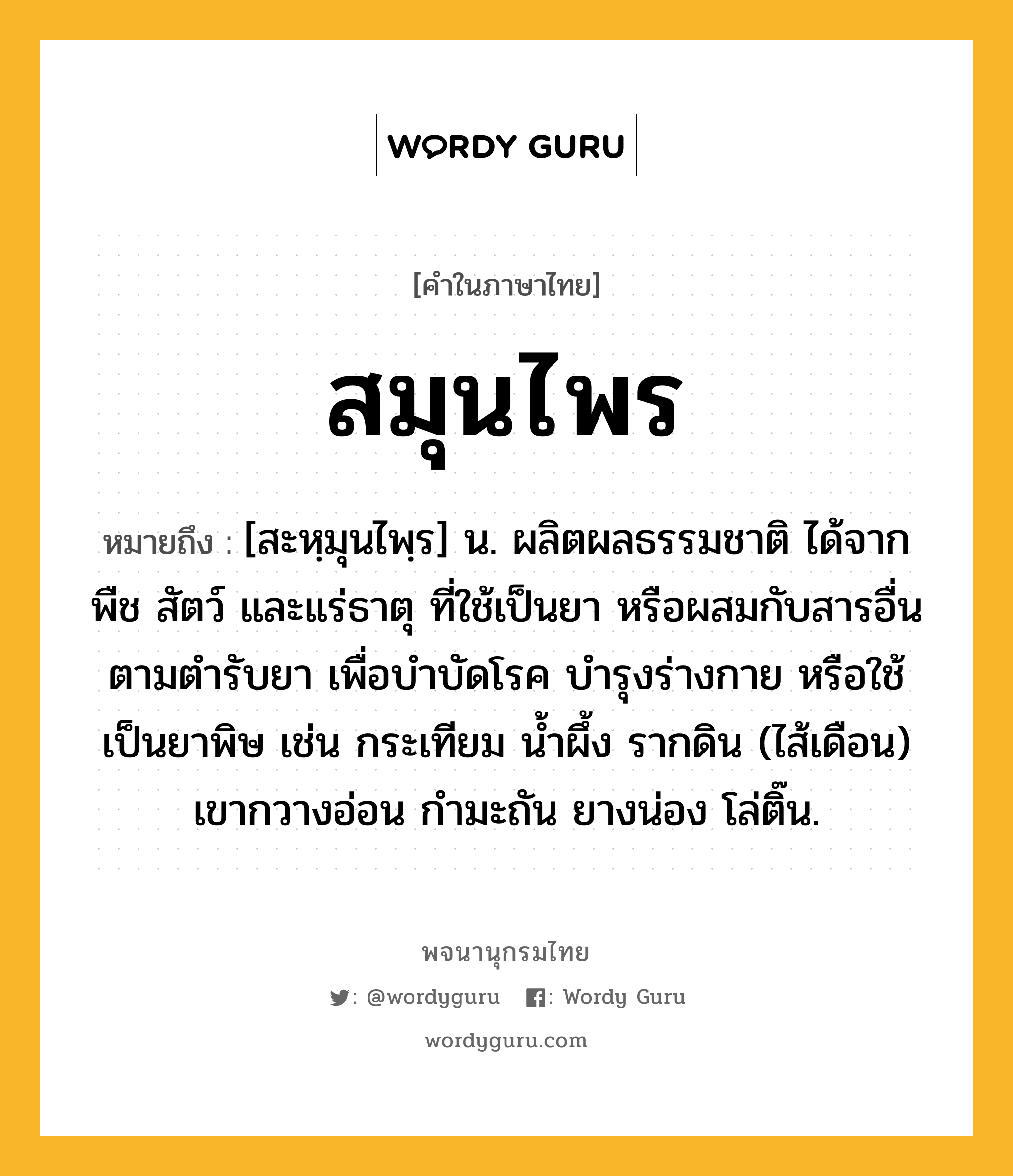 สมุนไพร หมายถึงอะไร?, คำในภาษาไทย สมุนไพร หมายถึง [สะหฺมุนไพฺร] น. ผลิตผลธรรมชาติ ได้จาก พืช สัตว์ และแร่ธาตุ ที่ใช้เป็นยา หรือผสมกับสารอื่นตามตํารับยา เพื่อบําบัดโรค บํารุงร่างกาย หรือใช้เป็นยาพิษ เช่น กระเทียม นํ้าผึ้ง รากดิน (ไส้เดือน) เขากวางอ่อน กํามะถัน ยางน่อง โล่ติ๊น.