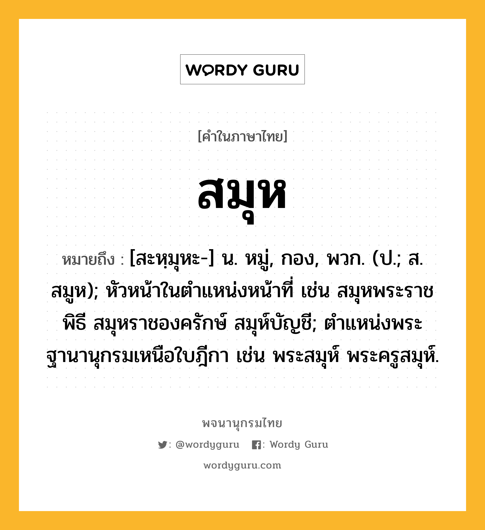 สมุห หมายถึงอะไร?, คำในภาษาไทย สมุห หมายถึง [สะหฺมุหะ-] น. หมู่, กอง, พวก. (ป.; ส. สมูห); หัวหน้าในตําแหน่งหน้าที่ เช่น สมุหพระราชพิธี สมุหราชองครักษ์ สมุห์บัญชี; ตําแหน่งพระฐานานุกรมเหนือใบฎีกา เช่น พระสมุห์ พระครูสมุห์.