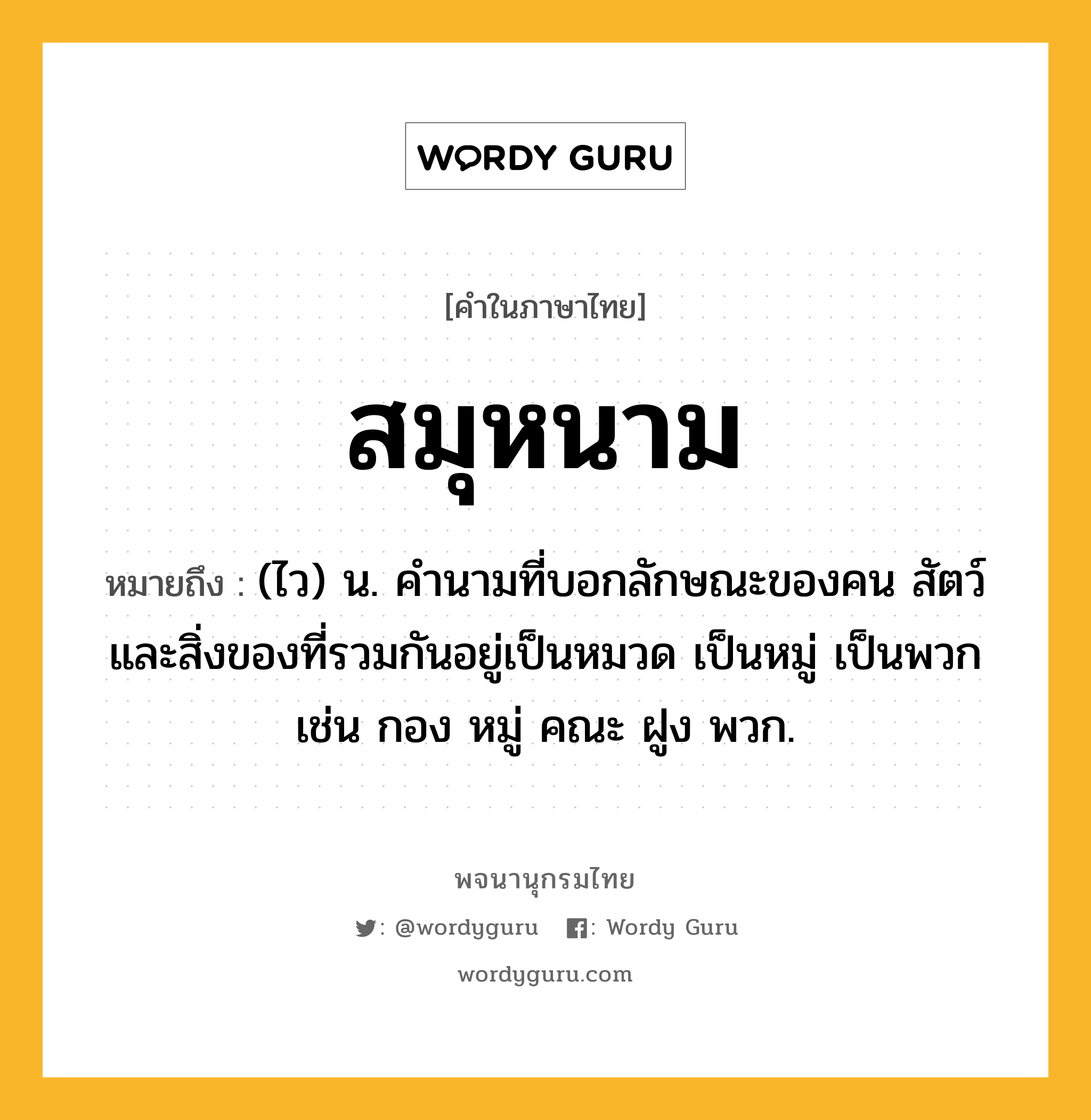 สมุหนาม หมายถึงอะไร?, คำในภาษาไทย สมุหนาม หมายถึง (ไว) น. คํานามที่บอกลักษณะของคน สัตว์ และสิ่งของที่รวมกันอยู่เป็นหมวด เป็นหมู่ เป็นพวก เช่น กอง หมู่ คณะ ฝูง พวก.