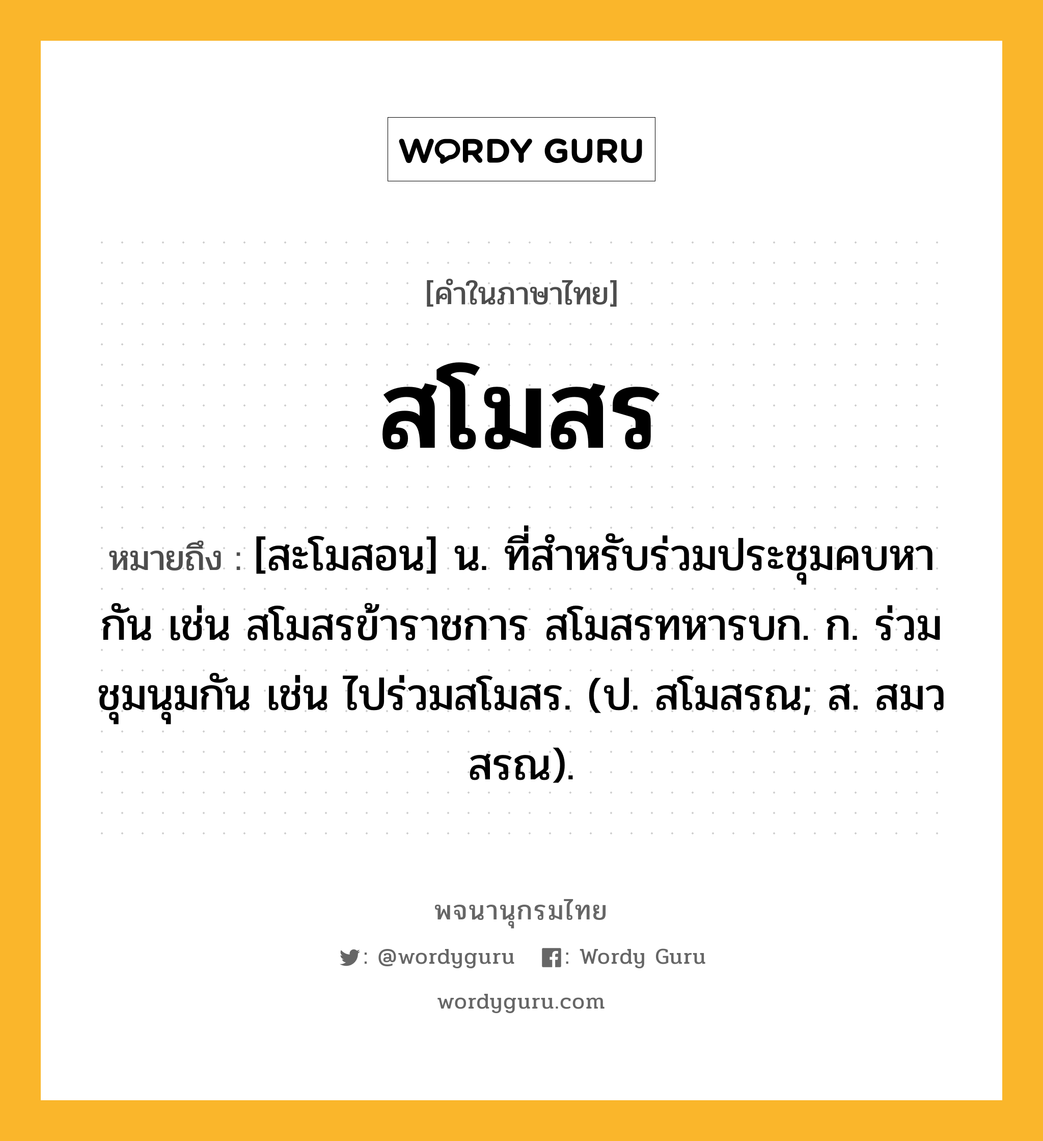 สโมสร หมายถึงอะไร?, คำในภาษาไทย สโมสร หมายถึง [สะโมสอน] น. ที่สําหรับร่วมประชุมคบหากัน เช่น สโมสรข้าราชการ สโมสรทหารบก. ก. ร่วมชุมนุมกัน เช่น ไปร่วมสโมสร. (ป. สโมสรณ; ส. สมวสรณ).