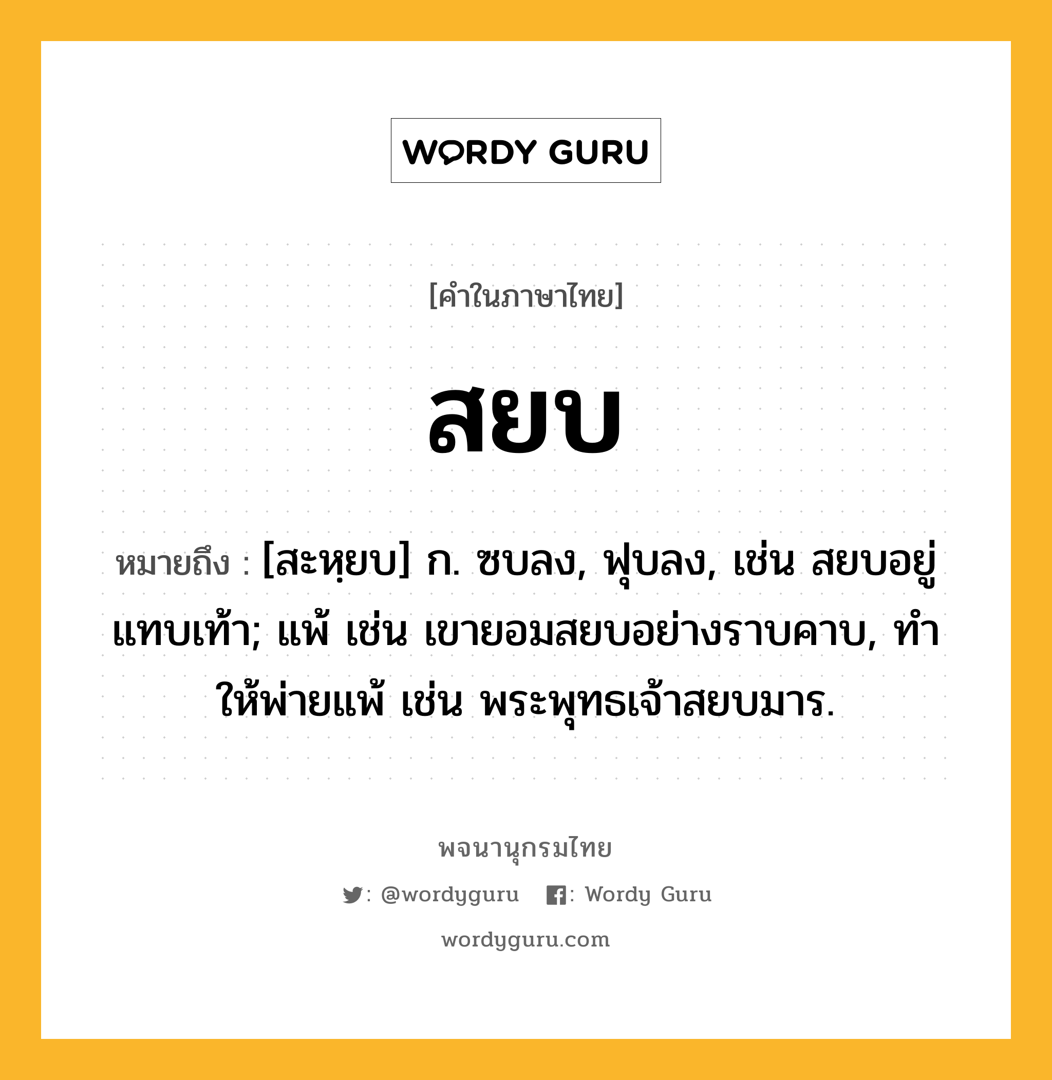 สยบ หมายถึงอะไร?, คำในภาษาไทย สยบ หมายถึง [สะหฺยบ] ก. ซบลง, ฟุบลง, เช่น สยบอยู่แทบเท้า; แพ้ เช่น เขายอมสยบอย่างราบคาบ, ทําให้พ่ายแพ้ เช่น พระพุทธเจ้าสยบมาร.