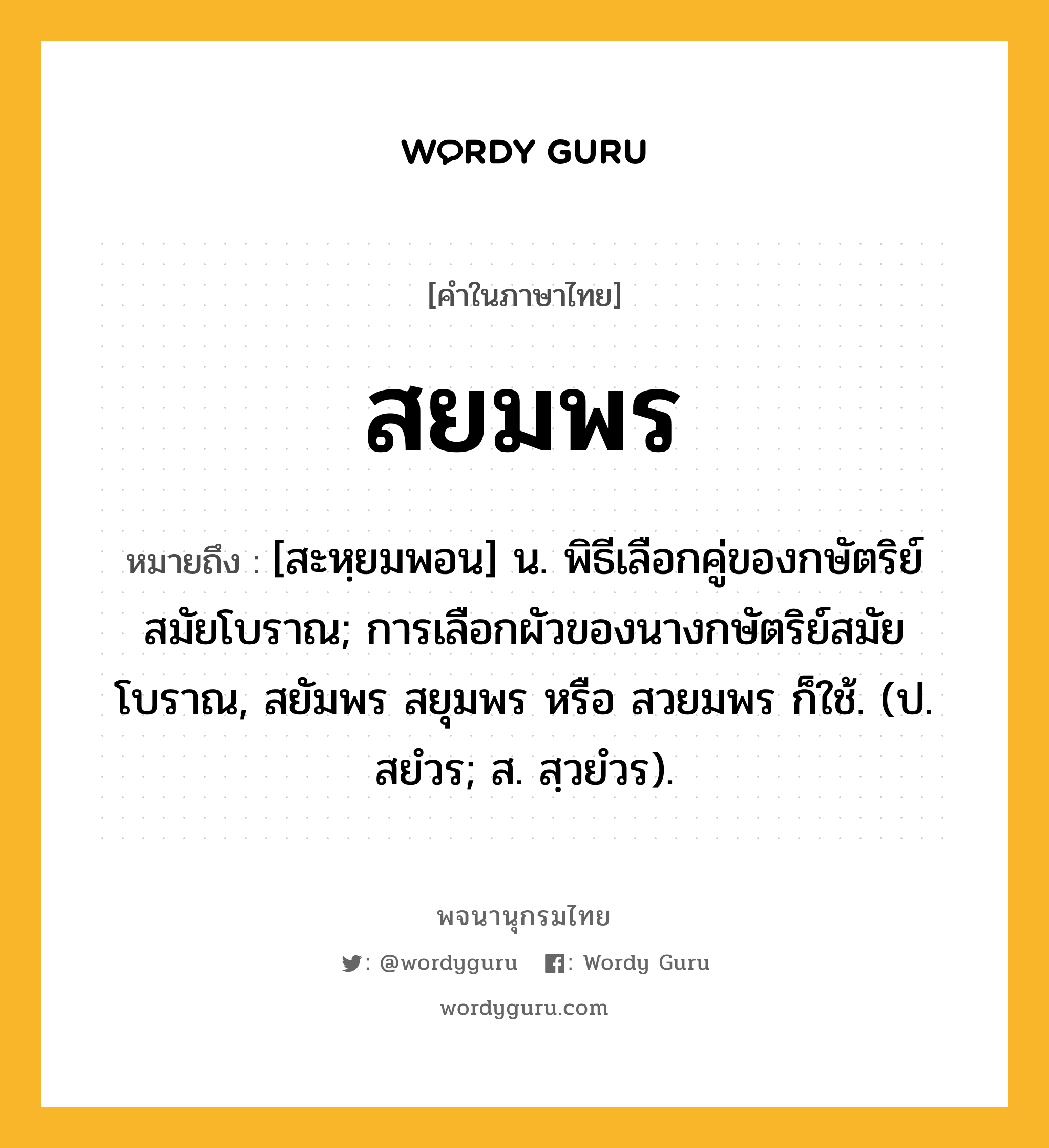 สยมพร หมายถึงอะไร?, คำในภาษาไทย สยมพร หมายถึง [สะหฺยมพอน] น. พิธีเลือกคู่ของกษัตริย์สมัยโบราณ; การเลือกผัวของนางกษัตริย์สมัยโบราณ, สยัมพร สยุมพร หรือ สวยมพร ก็ใช้. (ป. สยํวร; ส. สฺวยํวร).