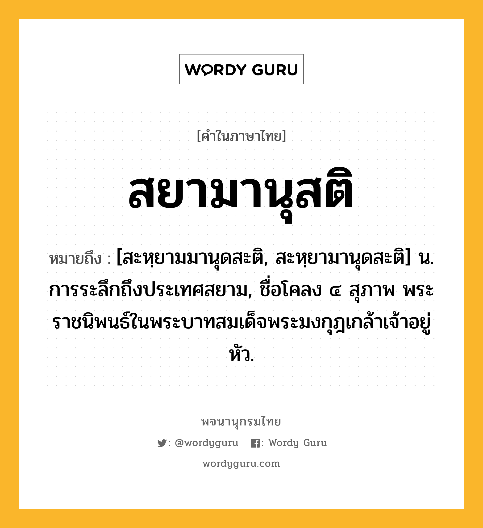 สยามานุสติ หมายถึงอะไร?, คำในภาษาไทย สยามานุสติ หมายถึง [สะหฺยามมานุดสะติ, สะหฺยามานุดสะติ] น. การระลึกถึงประเทศสยาม, ชื่อโคลง ๔ สุภาพ พระราชนิพนธ์ในพระบาทสมเด็จพระมงกุฎเกล้าเจ้าอยู่หัว.