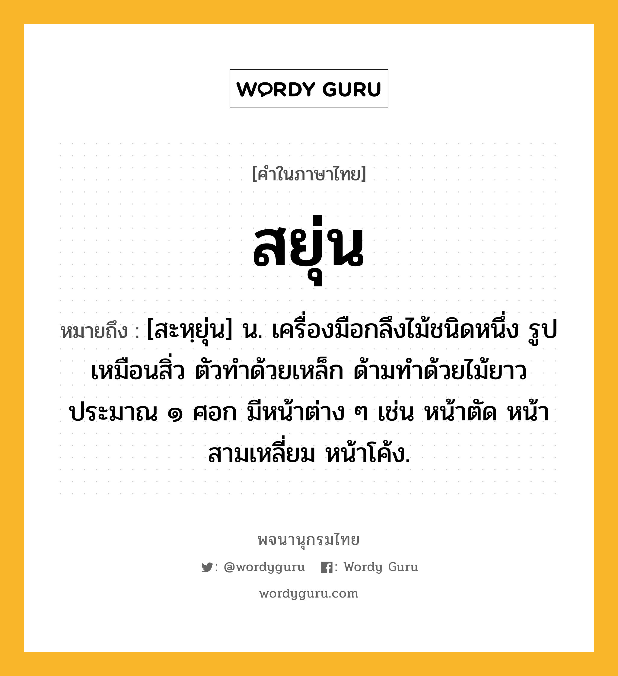 สยุ่น หมายถึงอะไร?, คำในภาษาไทย สยุ่น หมายถึง [สะหฺยุ่น] น. เครื่องมือกลึงไม้ชนิดหนึ่ง รูปเหมือนสิ่ว ตัวทำด้วยเหล็ก ด้ามทำด้วยไม้ยาวประมาณ ๑ ศอก มีหน้าต่าง ๆ เช่น หน้าตัด หน้าสามเหลี่ยม หน้าโค้ง.