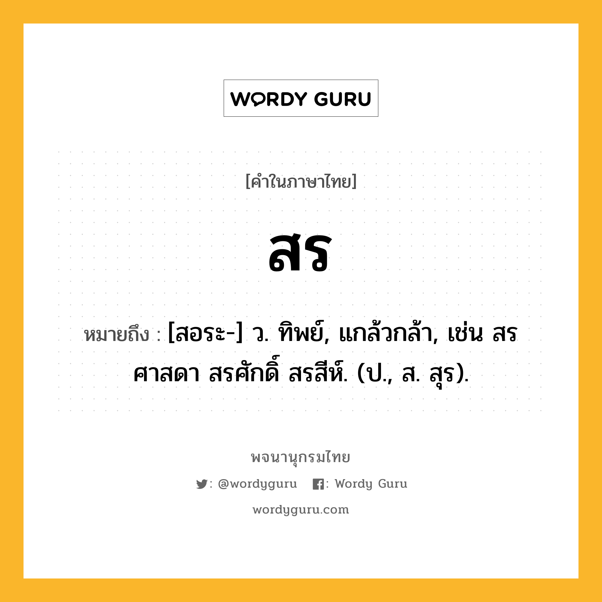 สร หมายถึงอะไร?, คำในภาษาไทย สร หมายถึง [สอระ-] ว. ทิพย์, แกล้วกล้า, เช่น สรศาสดา สรศักดิ์ สรสีห์. (ป., ส. สุร).