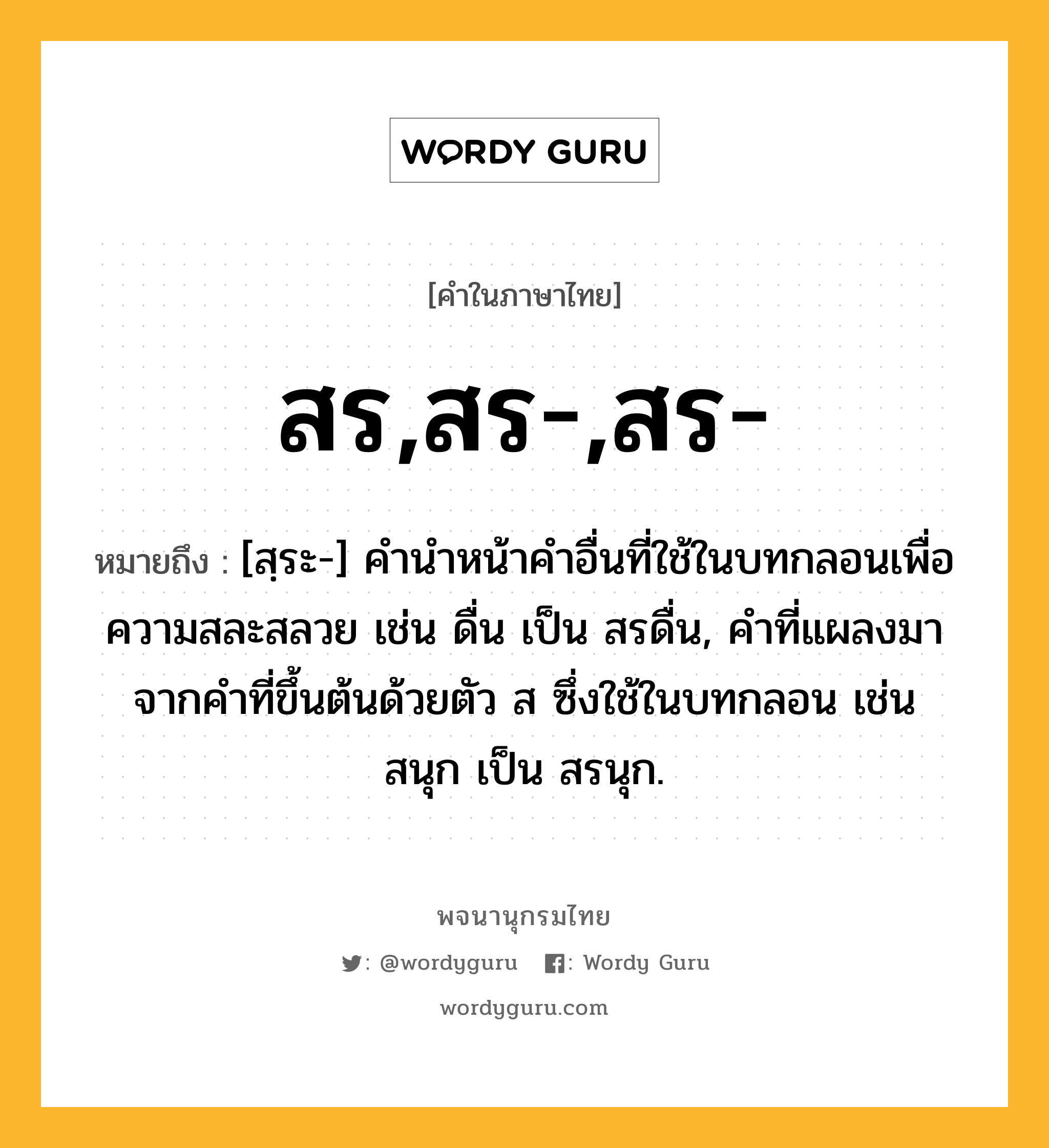 สร,สร-,สร- หมายถึงอะไร?, คำในภาษาไทย สร,สร-,สร- หมายถึง [สฺระ-] คํานําหน้าคําอื่นที่ใช้ในบทกลอนเพื่อความสละสลวย เช่น ดื่น เป็น สรดื่น, คําที่แผลงมาจากคําที่ขึ้นต้นด้วยตัว ส ซึ่งใช้ในบทกลอน เช่น สนุก เป็น สรนุก.