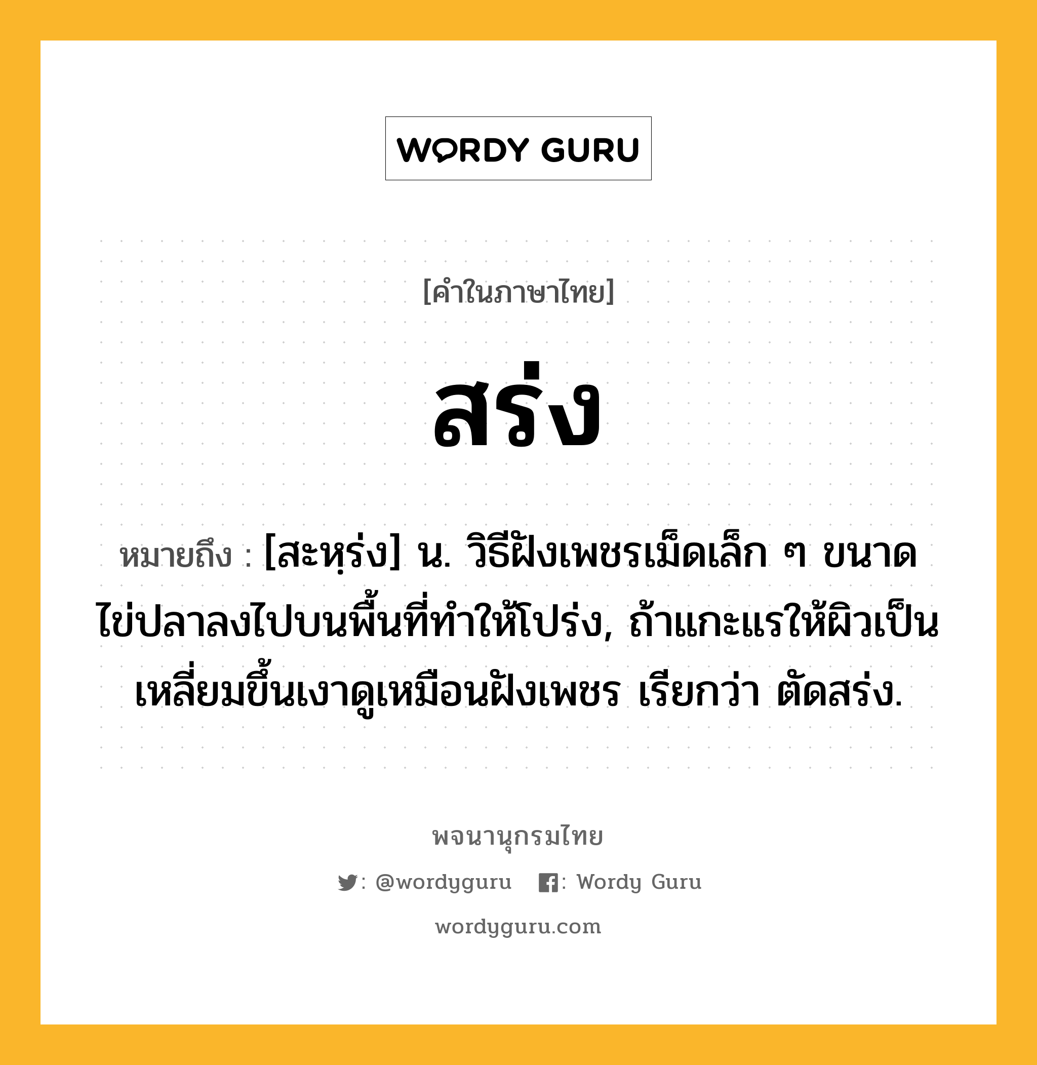 สร่ง ความหมาย หมายถึงอะไร?, คำในภาษาไทย สร่ง หมายถึง [สะหฺร่ง] น. วิธีฝังเพชรเม็ดเล็ก ๆ ขนาดไข่ปลาลงไปบนพื้นที่ทําให้โปร่ง, ถ้าแกะแรให้ผิวเป็นเหลี่ยมขึ้นเงาดูเหมือนฝังเพชร เรียกว่า ตัดสร่ง.