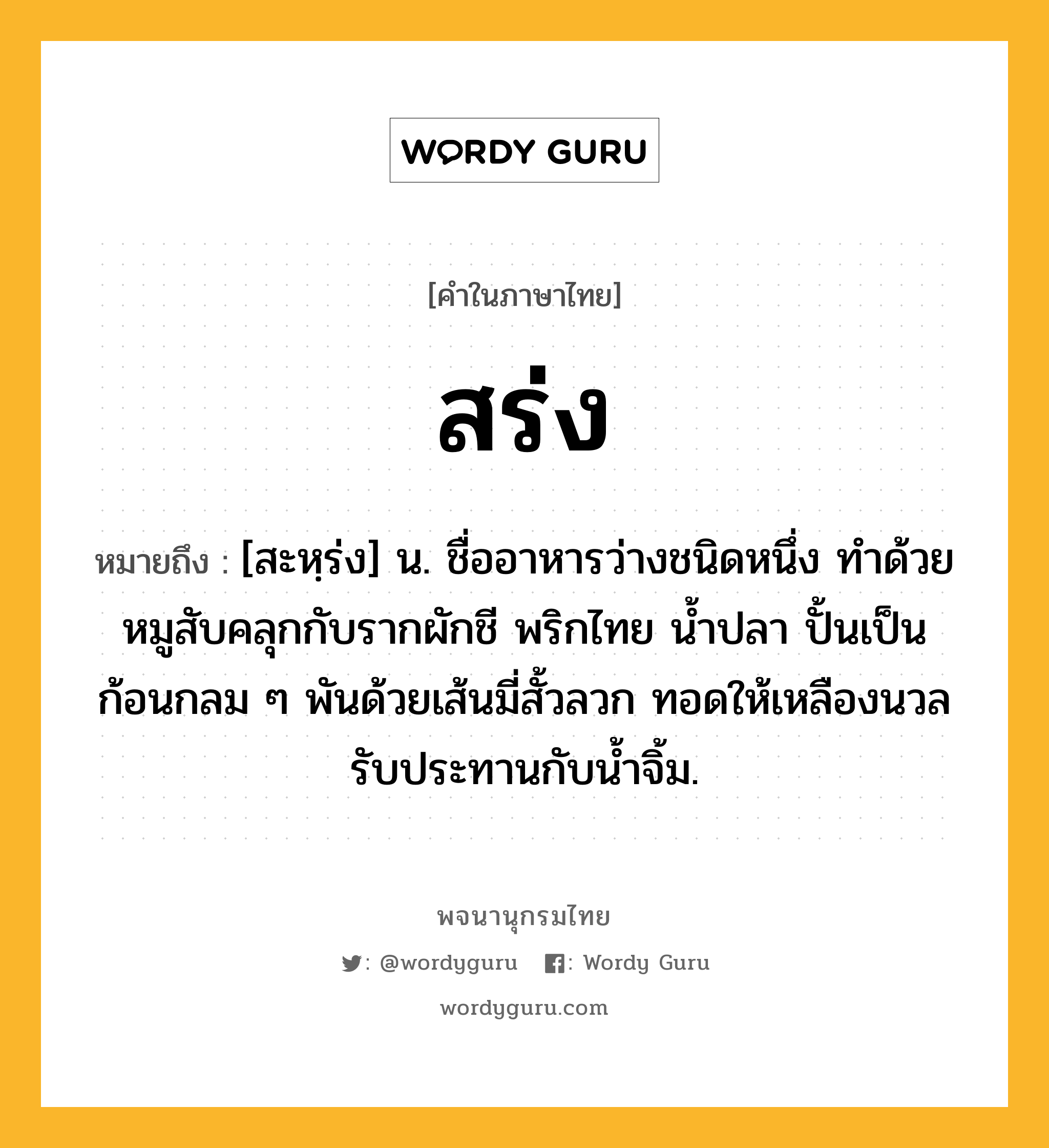 สร่ง ความหมาย หมายถึงอะไร?, คำในภาษาไทย สร่ง หมายถึง [สะหฺร่ง] น. ชื่ออาหารว่างชนิดหนึ่ง ทำด้วยหมูสับคลุกกับรากผักชี พริกไทย น้ำปลา ปั้นเป็นก้อนกลม ๆ พันด้วยเส้นมี่สั้วลวก ทอดให้เหลืองนวล รับประทานกับน้ำจิ้ม.