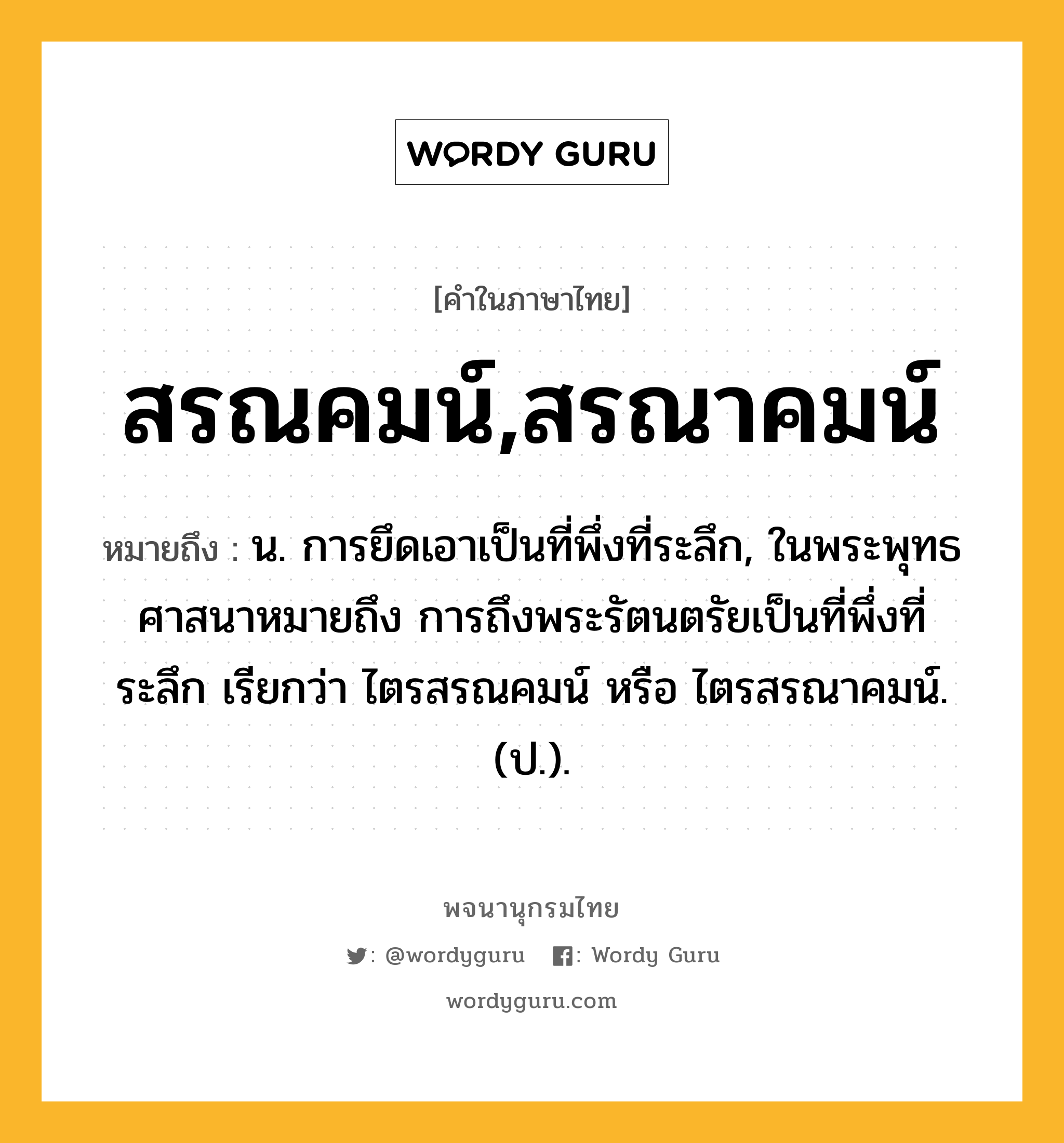 สรณคมน์,สรณาคมน์ หมายถึงอะไร?, คำในภาษาไทย สรณคมน์,สรณาคมน์ หมายถึง น. การยึดเอาเป็นที่พึ่งที่ระลึก, ในพระพุทธศาสนาหมายถึง การถึงพระรัตนตรัยเป็นที่พึ่งที่ระลึก เรียกว่า ไตรสรณคมน์ หรือ ไตรสรณาคมน์. (ป.).