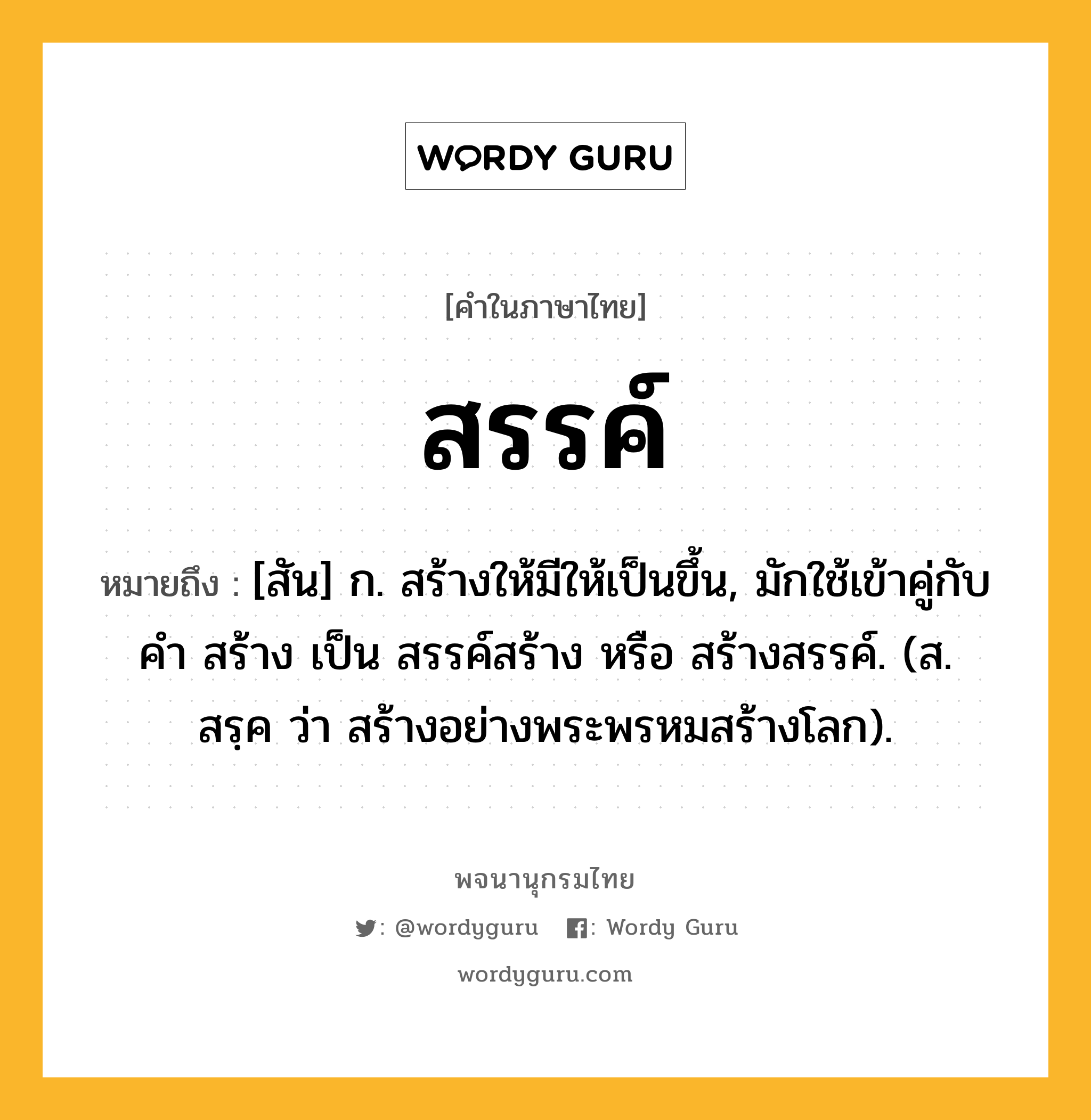 สรรค์ หมายถึงอะไร?, คำในภาษาไทย สรรค์ หมายถึง [สัน] ก. สร้างให้มีให้เป็นขึ้น, มักใช้เข้าคู่กับคำ สร้าง เป็น สรรค์สร้าง หรือ สร้างสรรค์. (ส. สรฺค ว่า สร้างอย่างพระพรหมสร้างโลก).