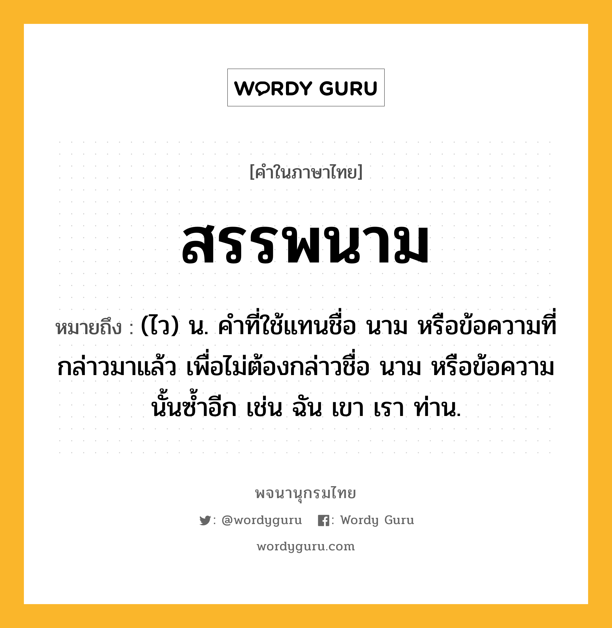 สรรพนาม หมายถึงอะไร?, คำในภาษาไทย สรรพนาม หมายถึง (ไว) น. คําที่ใช้แทนชื่อ นาม หรือข้อความที่กล่าวมาแล้ว เพื่อไม่ต้องกล่าวชื่อ นาม หรือข้อความนั้นซ้ำอีก เช่น ฉัน เขา เรา ท่าน.