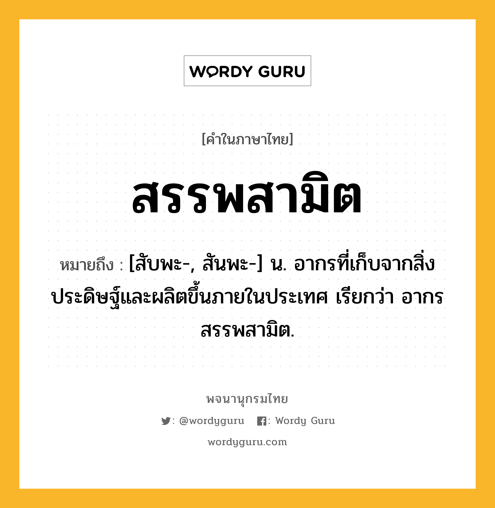 สรรพสามิต หมายถึงอะไร?, คำในภาษาไทย สรรพสามิต หมายถึง [สับพะ-, สันพะ-] น. อากรที่เก็บจากสิ่งประดิษฐ์และผลิตขึ้นภายในประเทศ เรียกว่า อากรสรรพสามิต.