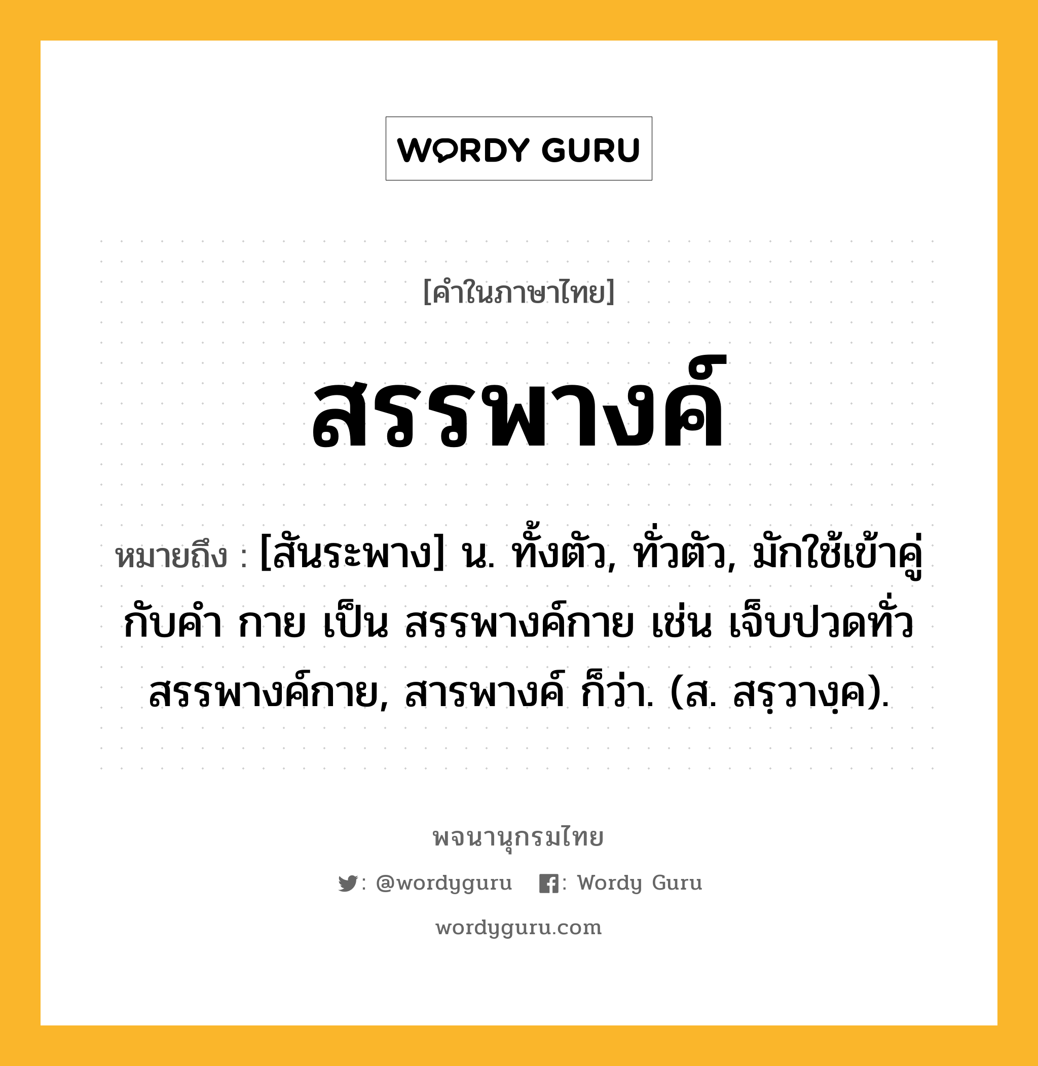 สรรพางค์ หมายถึงอะไร?, คำในภาษาไทย สรรพางค์ หมายถึง [สันระพาง] น. ทั้งตัว, ทั่วตัว, มักใช้เข้าคู่กับคำ กาย เป็น สรรพางค์กาย เช่น เจ็บปวดทั่วสรรพางค์กาย, สารพางค์ ก็ว่า. (ส. สรฺวางฺค).