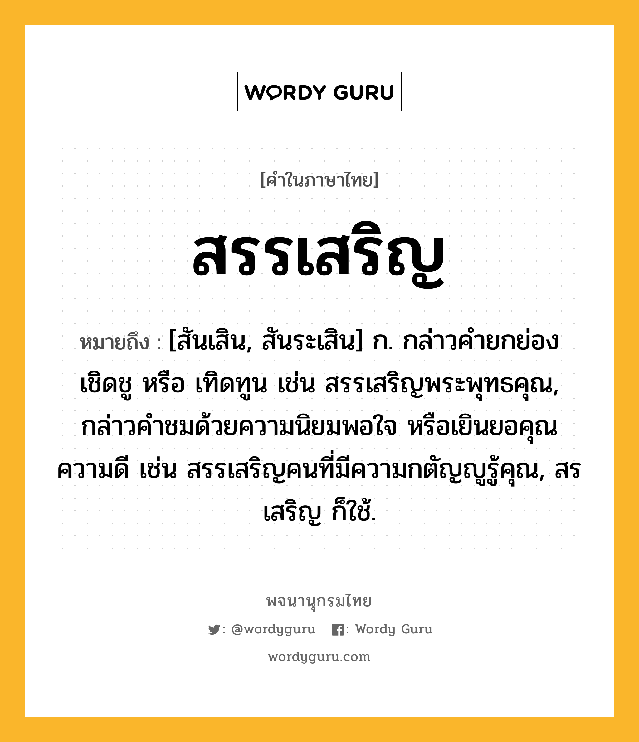 สรรเสริญ หมายถึงอะไร?, คำในภาษาไทย สรรเสริญ หมายถึง [สันเสิน, สันระเสิน] ก. กล่าวคํายกย่อง เชิดชู หรือ เทิดทูน เช่น สรรเสริญพระพุทธคุณ, กล่าวคําชมด้วยความนิยมพอใจ หรือเยินยอคุณความดี เช่น สรรเสริญคนที่มีความกตัญญูรู้คุณ, สรเสริญ ก็ใช้.