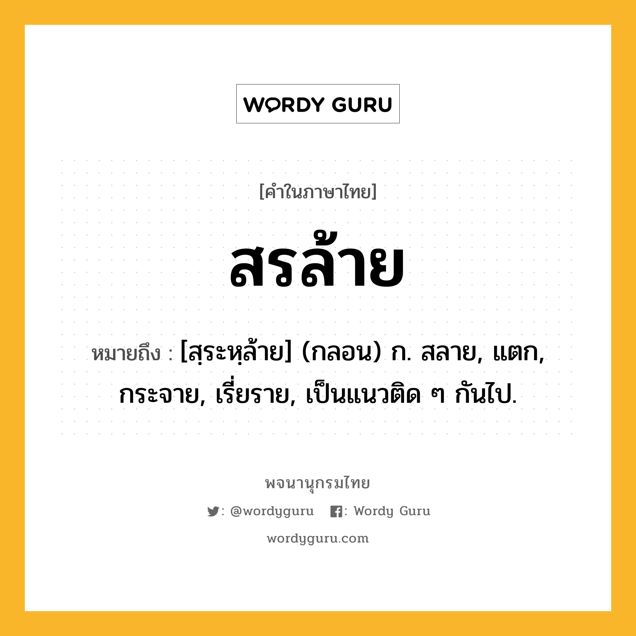 สรล้าย หมายถึงอะไร?, คำในภาษาไทย สรล้าย หมายถึง [สฺระหฺล้าย] (กลอน) ก. สลาย, แตก, กระจาย, เรี่ยราย, เป็นแนวติด ๆ กันไป.