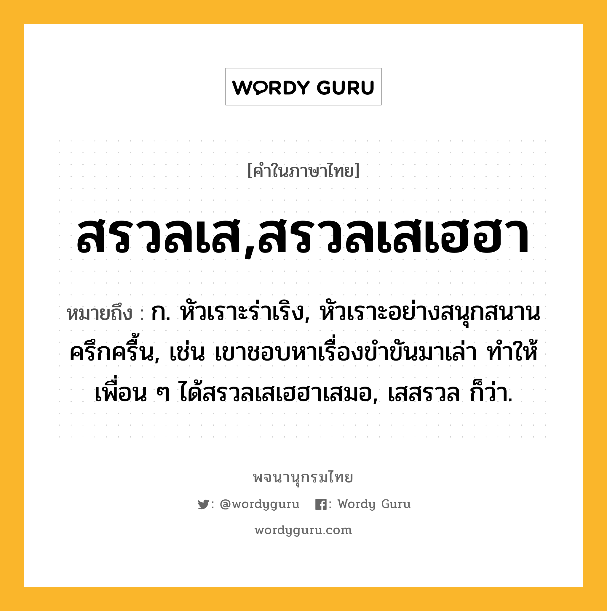 สรวลเส,สรวลเสเฮฮา หมายถึงอะไร?, คำในภาษาไทย สรวลเส,สรวลเสเฮฮา หมายถึง ก. หัวเราะร่าเริง, หัวเราะอย่างสนุกสนานครึกครื้น, เช่น เขาชอบหาเรื่องขำขันมาเล่า ทำให้เพื่อน ๆ ได้สรวลเสเฮฮาเสมอ, เสสรวล ก็ว่า.