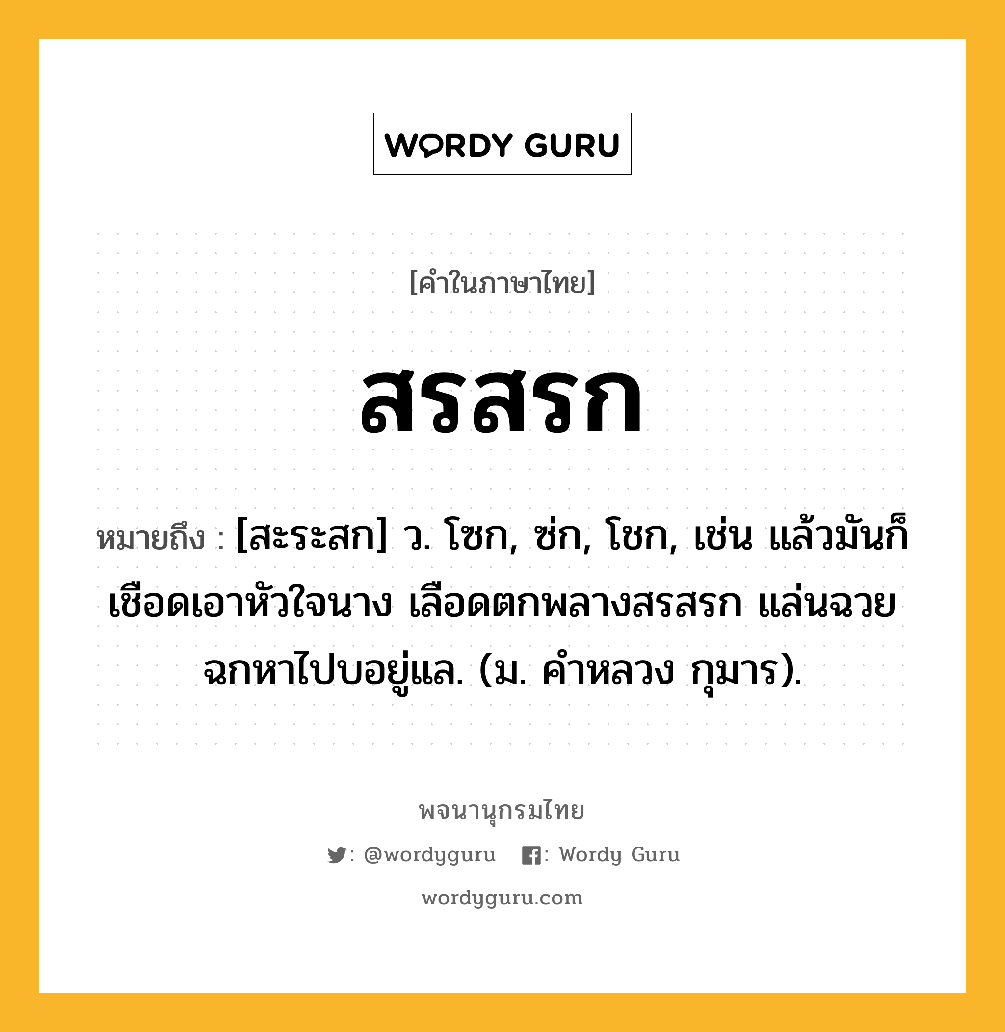 สรสรก หมายถึงอะไร?, คำในภาษาไทย สรสรก หมายถึง [สะระสก] ว. โซก, ซ่ก, โชก, เช่น แล้วมันก็เชือดเอาหัวใจนาง เลือดตกพลางสรสรก แล่นฉวยฉกหาไปบอยู่แล. (ม. คำหลวง กุมาร).