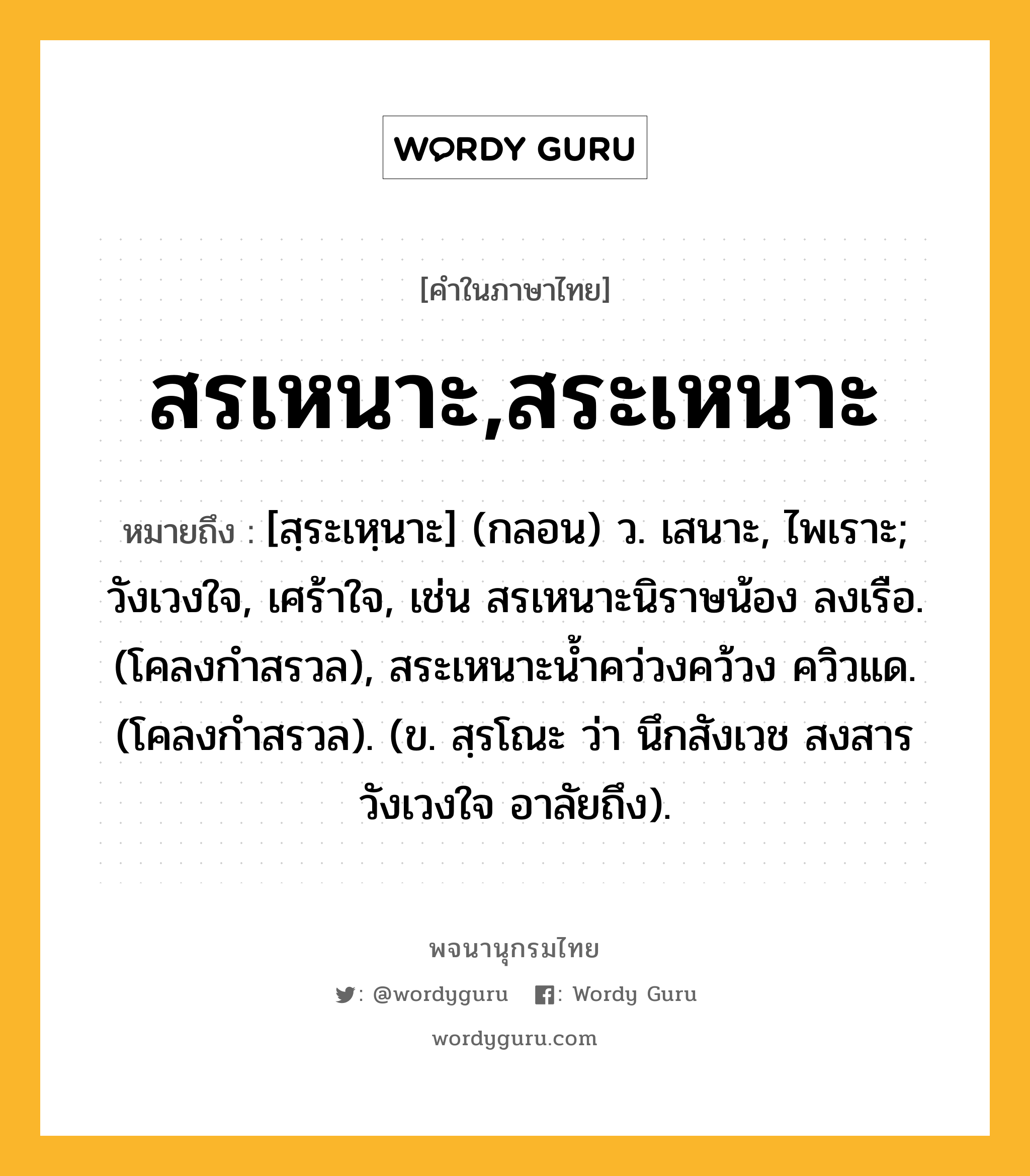 สรเหนาะ,สระเหนาะ หมายถึงอะไร?, คำในภาษาไทย สรเหนาะ,สระเหนาะ หมายถึง [สฺระเหฺนาะ] (กลอน) ว. เสนาะ, ไพเราะ; วังเวงใจ, เศร้าใจ, เช่น สรเหนาะนิราษน้อง ลงเรือ. (โคลงกำสรวล), สระเหนาะน้ำคว่วงคว้วง ควิวแด. (โคลงกำสรวล). (ข. สฺรโณะ ว่า นึกสังเวช สงสาร วังเวงใจ อาลัยถึง).