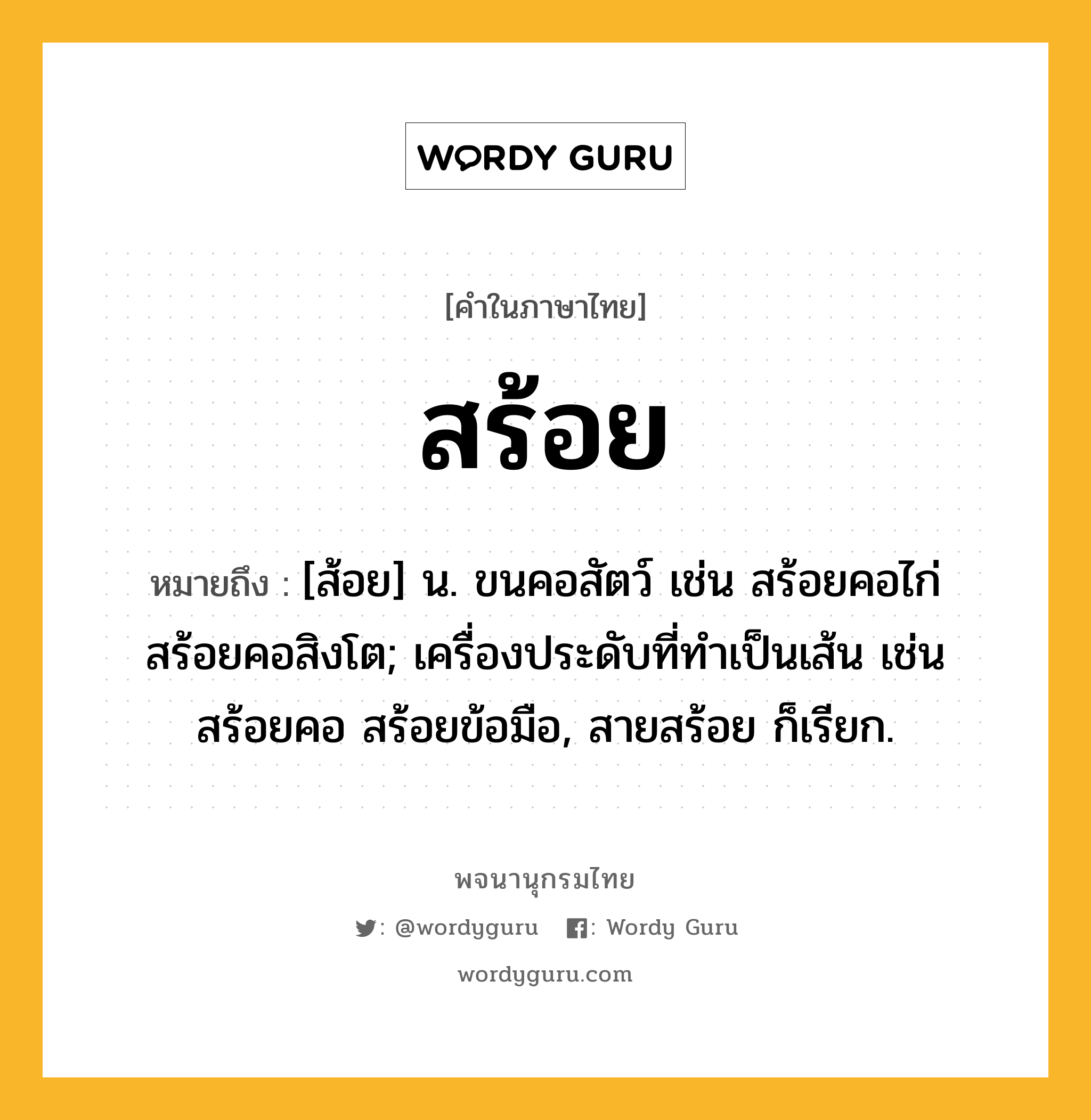 สร้อย หมายถึงอะไร?, คำในภาษาไทย สร้อย หมายถึง [ส้อย] น. ขนคอสัตว์ เช่น สร้อยคอไก่ สร้อยคอสิงโต; เครื่องประดับที่ทําเป็นเส้น เช่น สร้อยคอ สร้อยข้อมือ, สายสร้อย ก็เรียก.