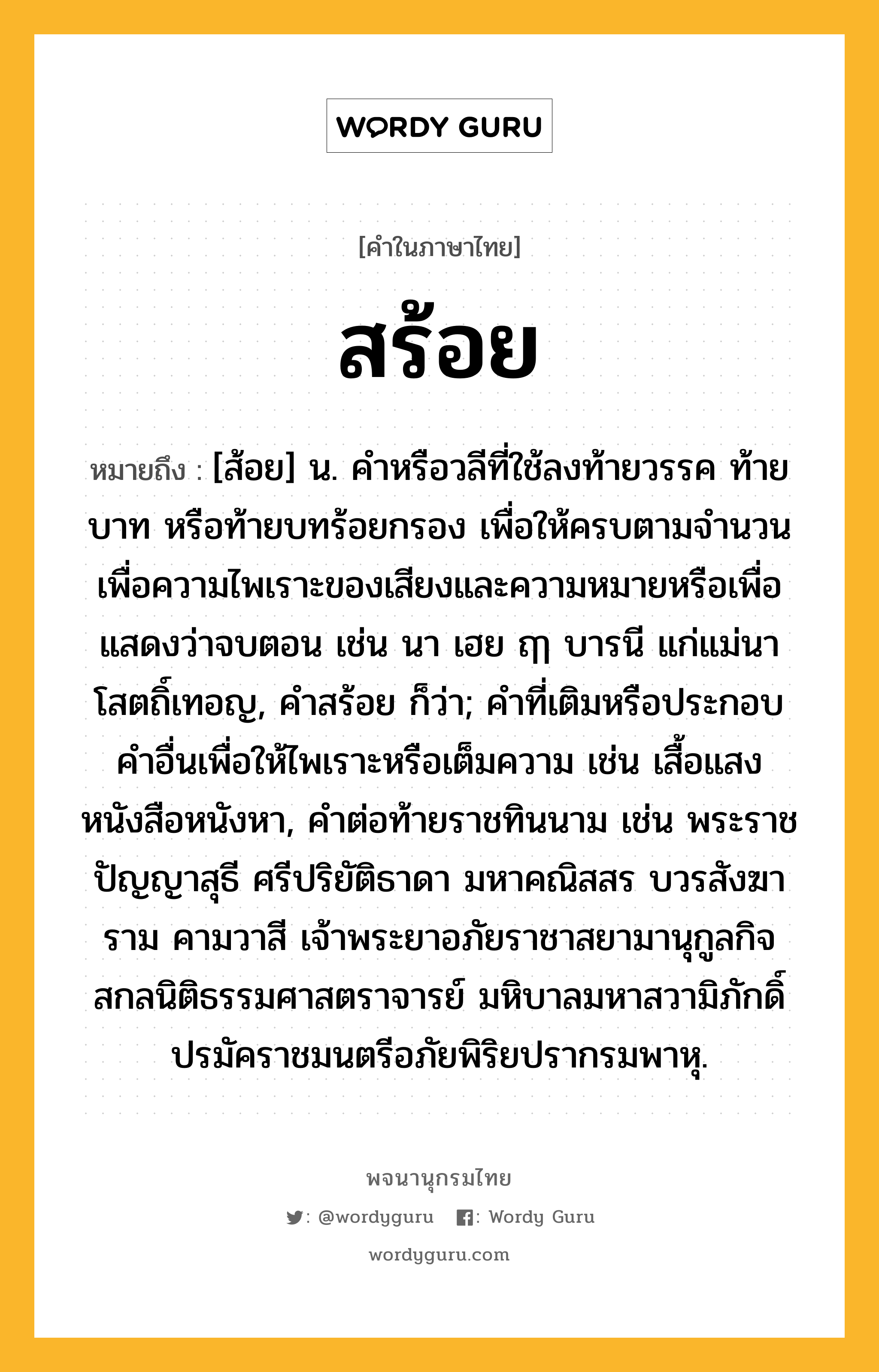 สร้อย หมายถึงอะไร?, คำในภาษาไทย สร้อย หมายถึง [ส้อย] น. คำหรือวลีที่ใช้ลงท้ายวรรค ท้ายบาท หรือท้ายบทร้อยกรอง เพื่อให้ครบตามจำนวน เพื่อความไพเราะของเสียงและความหมายหรือเพื่อแสดงว่าจบตอน เช่น นา เฮย ฤๅ บารนี แก่แม่นา โสตถิ์เทอญ, คำสร้อย ก็ว่า; คำที่เติมหรือประกอบคำอื่นเพื่อให้ไพเราะหรือเต็มความ เช่น เสื้อแสง หนังสือหนังหา, คำต่อท้ายราชทินนาม เช่น พระราชปัญญาสุธี ศรีปริยัติธาดา มหาคณิสสร บวรสังฆาราม คามวาสี เจ้าพระยาอภัยราชาสยามานุกูลกิจ สกลนิติธรรมศาสตราจารย์ มหิบาลมหาสวามิภักดิ์ ปรมัคราชมนตรีอภัยพิริยปรากรมพาหุ.