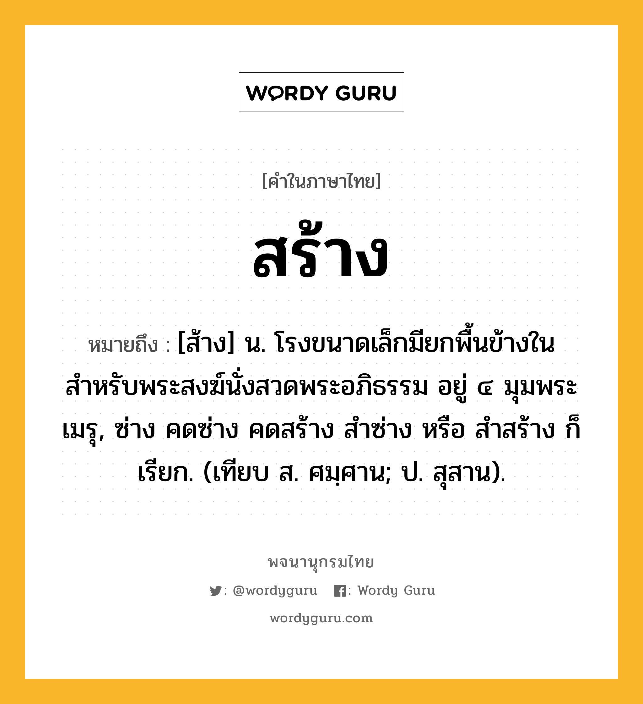 สร้าง หมายถึงอะไร?, คำในภาษาไทย สร้าง หมายถึง [ส้าง] น. โรงขนาดเล็กมียกพื้นข้างใน สำหรับพระสงฆ์นั่งสวดพระอภิธรรม อยู่ ๔ มุมพระเมรุ, ซ่าง คดซ่าง คดสร้าง สำซ่าง หรือ สำสร้าง ก็เรียก. (เทียบ ส. ศมฺศาน; ป. สุสาน).