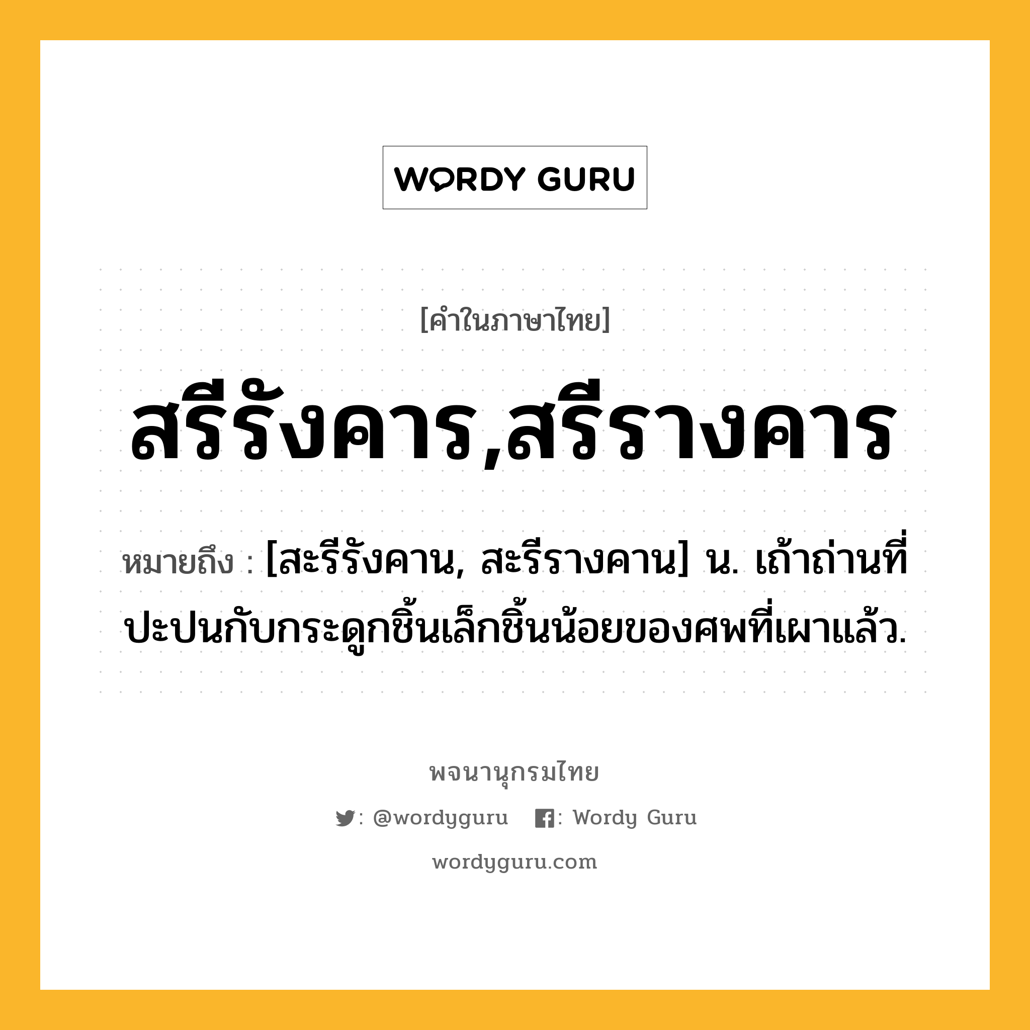 สรีรังคาร,สรีรางคาร ความหมาย หมายถึงอะไร?, คำในภาษาไทย สรีรังคาร,สรีรางคาร หมายถึง [สะรีรังคาน, สะรีรางคาน] น. เถ้าถ่านที่ปะปนกับกระดูกชิ้นเล็กชิ้นน้อยของศพที่เผาแล้ว.