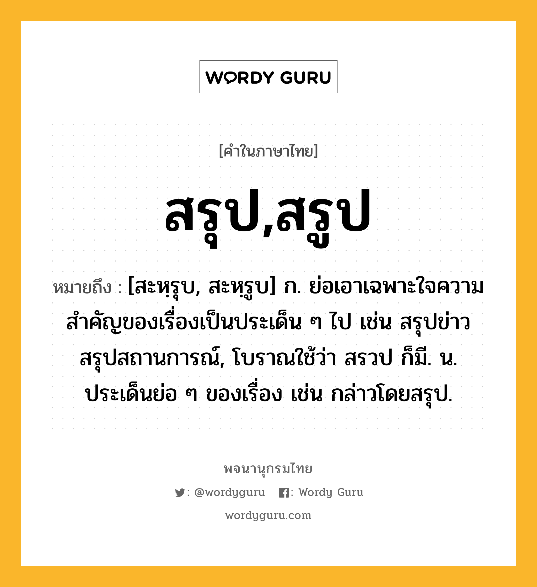 สรุป,สรูป หมายถึงอะไร?, คำในภาษาไทย สรุป,สรูป หมายถึง [สะหฺรุบ, สะหฺรูบ] ก. ย่อเอาเฉพาะใจความสำคัญของเรื่องเป็นประเด็น ๆ ไป เช่น สรุปข่าว สรุปสถานการณ์, โบราณใช้ว่า สรวป ก็มี. น. ประเด็นย่อ ๆ ของเรื่อง เช่น กล่าวโดยสรุป.