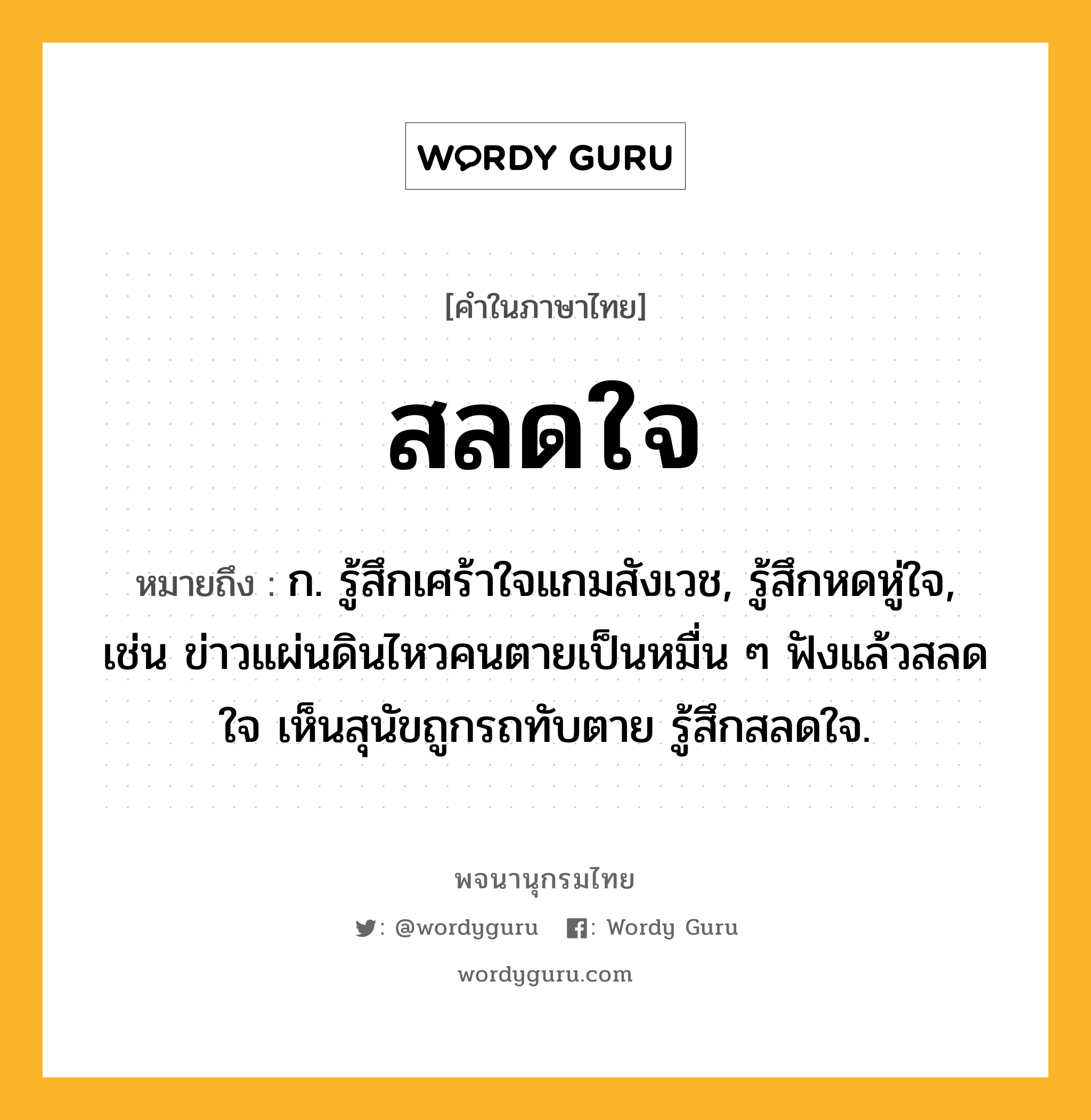 สลดใจ หมายถึงอะไร?, คำในภาษาไทย สลดใจ หมายถึง ก. รู้สึกเศร้าใจแกมสังเวช, รู้สึกหดหู่ใจ, เช่น ข่าวแผ่นดินไหวคนตายเป็นหมื่น ๆ ฟังแล้วสลดใจ เห็นสุนัขถูกรถทับตาย รู้สึกสลดใจ.