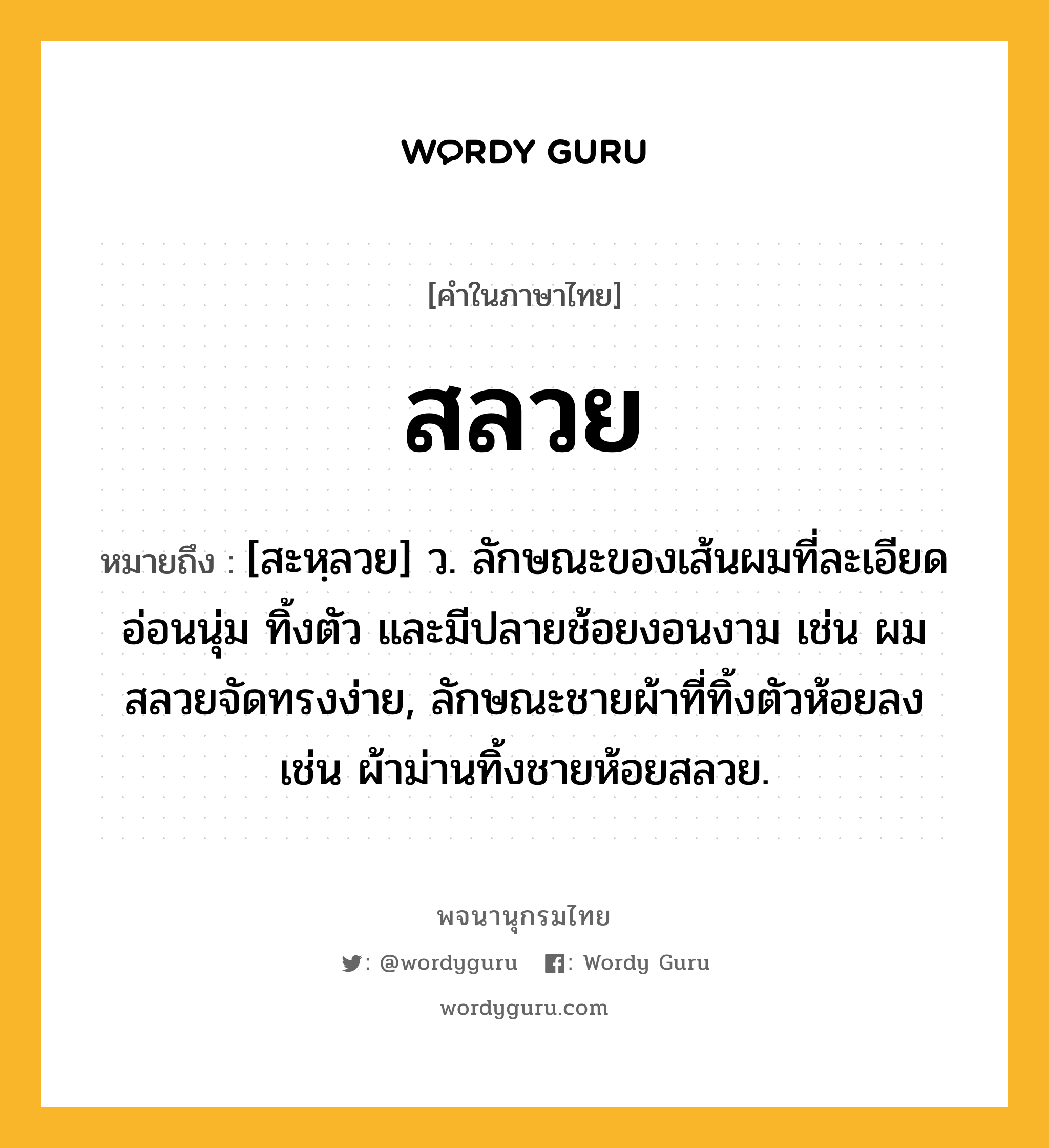 สลวย หมายถึงอะไร?, คำในภาษาไทย สลวย หมายถึง [สะหฺลวย] ว. ลักษณะของเส้นผมที่ละเอียด อ่อนนุ่ม ทิ้งตัว และมีปลายช้อยงอนงาม เช่น ผมสลวยจัดทรงง่าย, ลักษณะชายผ้าที่ทิ้งตัวห้อยลง เช่น ผ้าม่านทิ้งชายห้อยสลวย.