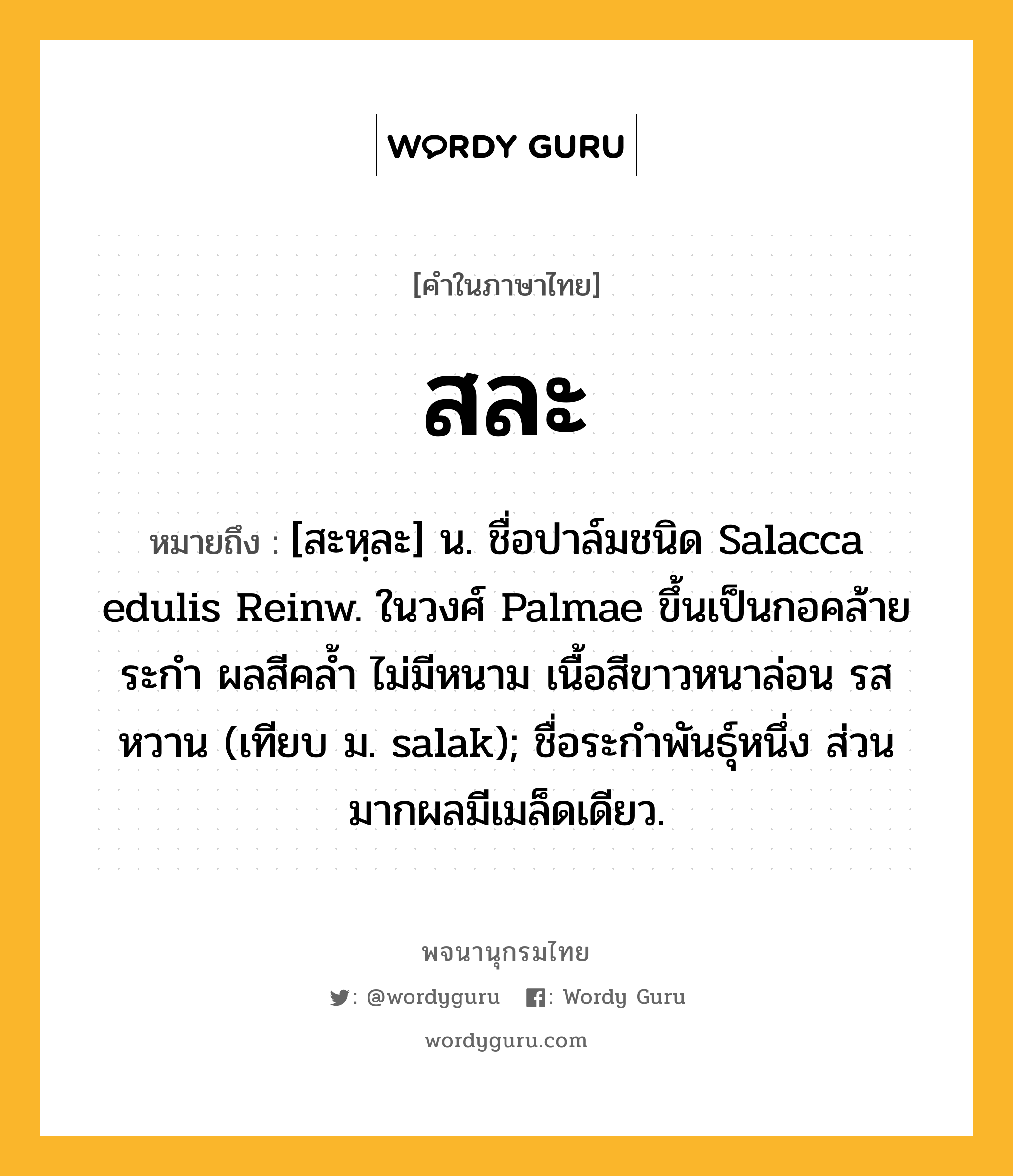 สละ หมายถึงอะไร?, คำในภาษาไทย สละ หมายถึง [สะหฺละ] น. ชื่อปาล์มชนิด Salacca edulis Reinw. ในวงศ์ Palmae ขึ้นเป็นกอคล้ายระกํา ผลสีคลํ้า ไม่มีหนาม เนื้อสีขาวหนาล่อน รสหวาน (เทียบ ม. salak); ชื่อระกําพันธุ์หนึ่ง ส่วนมากผลมีเมล็ดเดียว.