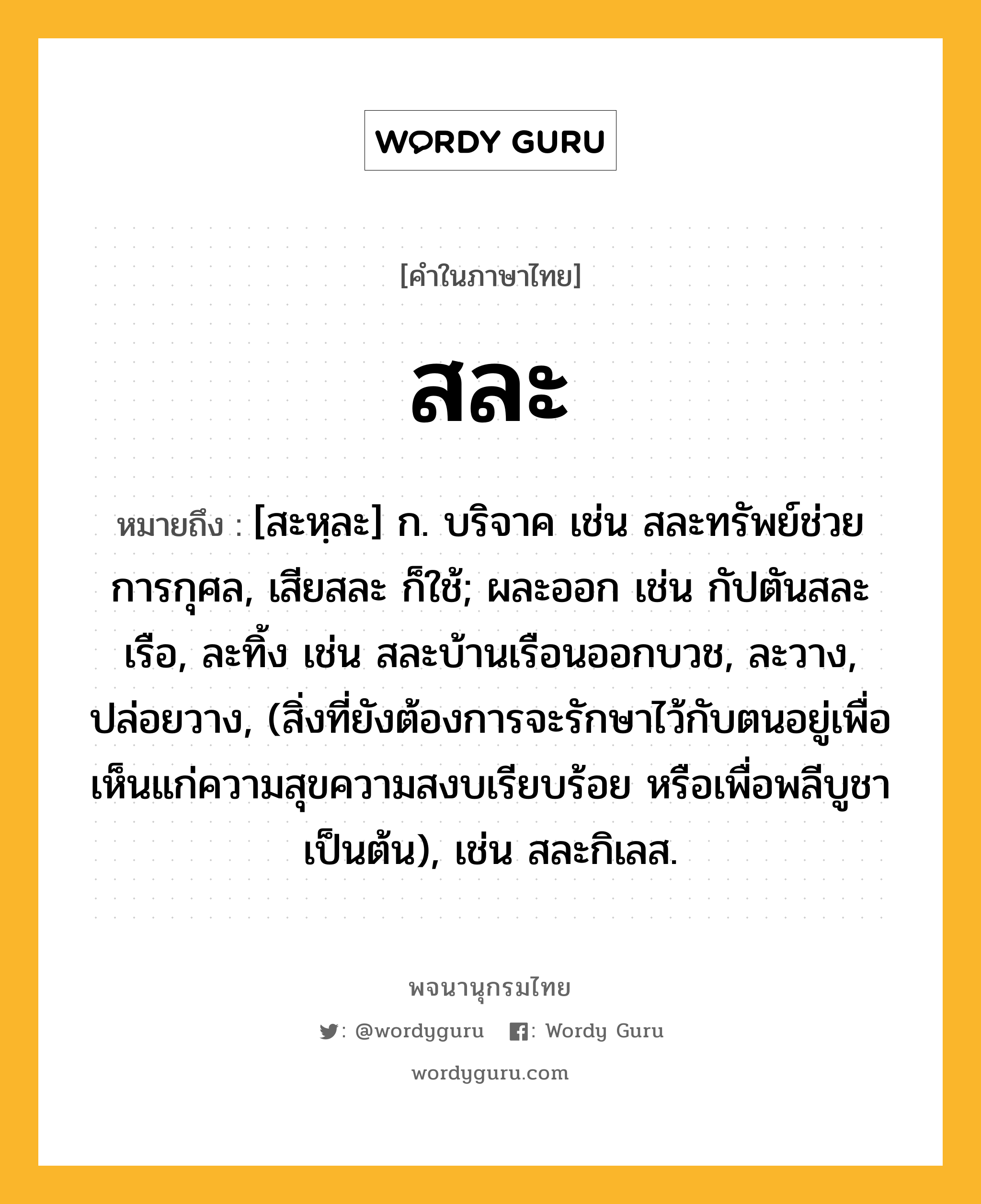 สละ หมายถึงอะไร?, คำในภาษาไทย สละ หมายถึง [สะหฺละ] ก. บริจาค เช่น สละทรัพย์ช่วยการกุศล, เสียสละ ก็ใช้; ผละออก เช่น กัปตันสละเรือ, ละทิ้ง เช่น สละบ้านเรือนออกบวช, ละวาง, ปล่อยวาง, (สิ่งที่ยังต้องการจะรักษาไว้กับตนอยู่เพื่อเห็นแก่ความสุขความสงบเรียบร้อย หรือเพื่อพลีบูชาเป็นต้น), เช่น สละกิเลส.