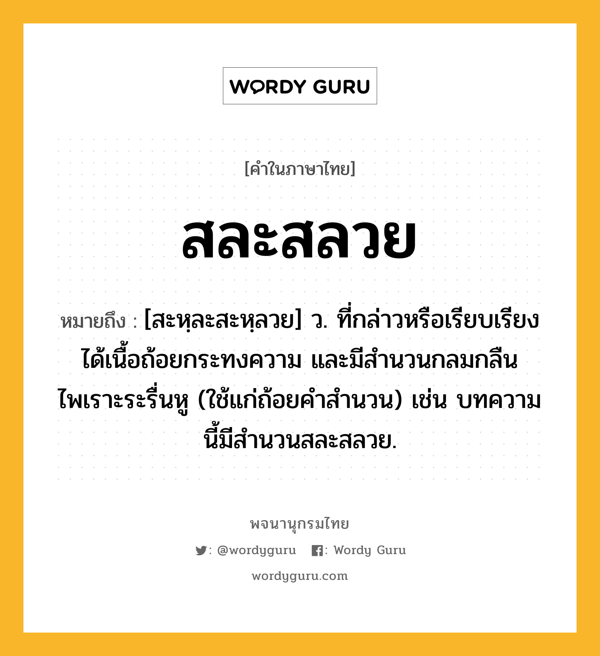 สละสลวย หมายถึงอะไร?, คำในภาษาไทย สละสลวย หมายถึง [สะหฺละสะหฺลวย] ว. ที่กล่าวหรือเรียบเรียงได้เนื้อถ้อยกระทงความ และมีสำนวนกลมกลืนไพเราะระรื่นหู (ใช้แก่ถ้อยคำสำนวน) เช่น บทความนี้มีสำนวนสละสลวย.