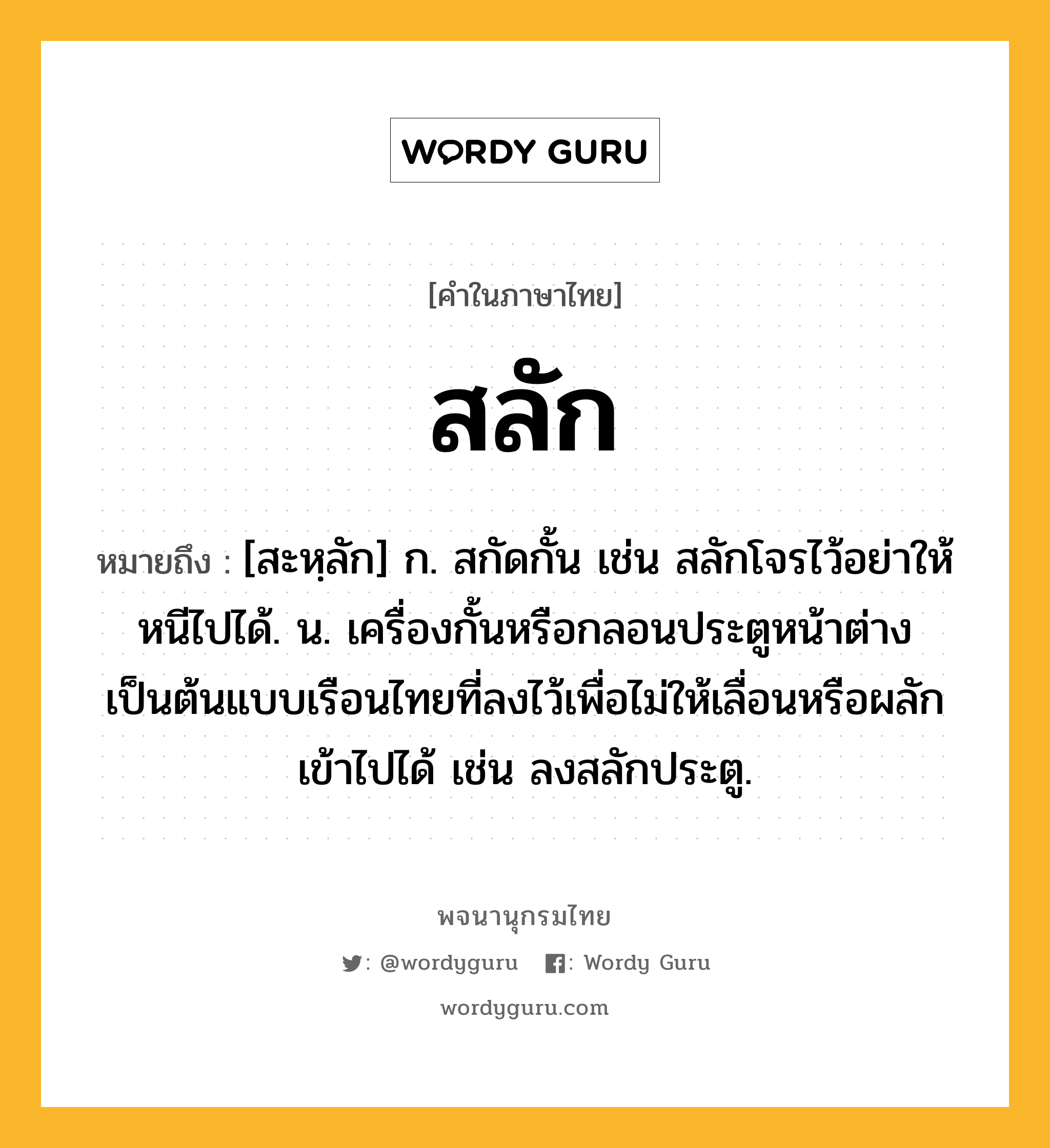 สลัก ความหมาย หมายถึงอะไร?, คำในภาษาไทย สลัก หมายถึง [สะหฺลัก] ก. สกัดกั้น เช่น สลักโจรไว้อย่าให้หนีไปได้. น. เครื่องกั้นหรือกลอนประตูหน้าต่างเป็นต้นแบบเรือนไทยที่ลงไว้เพื่อไม่ให้เลื่อนหรือผลักเข้าไปได้ เช่น ลงสลักประตู.