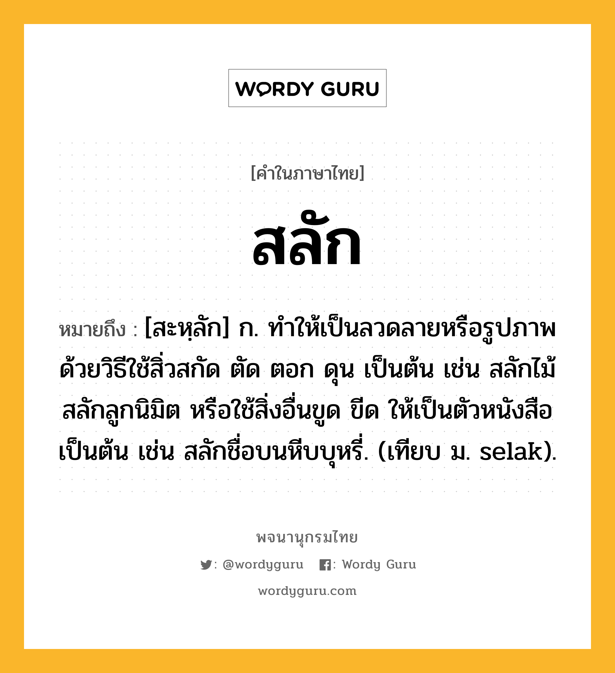 สลัก ความหมาย หมายถึงอะไร?, คำในภาษาไทย สลัก หมายถึง [สะหฺลัก] ก. ทําให้เป็นลวดลายหรือรูปภาพด้วยวิธีใช้สิ่วสกัด ตัด ตอก ดุน เป็นต้น เช่น สลักไม้ สลักลูกนิมิต หรือใช้สิ่งอื่นขูด ขีด ให้เป็นตัวหนังสือเป็นต้น เช่น สลักชื่อบนหีบบุหรี่. (เทียบ ม. selak).