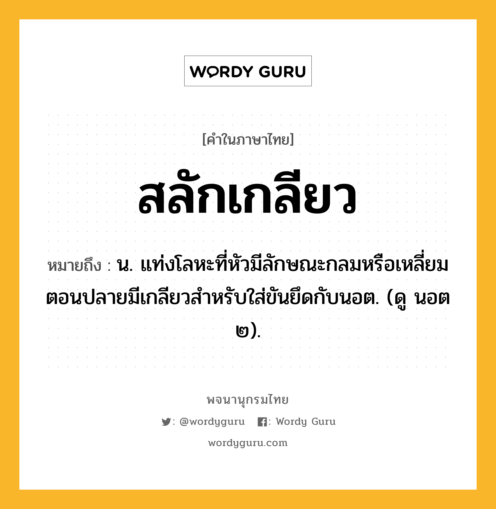 สลักเกลียว หมายถึงอะไร?, คำในภาษาไทย สลักเกลียว หมายถึง น. แท่งโลหะที่หัวมีลักษณะกลมหรือเหลี่ยม ตอนปลายมีเกลียวสําหรับใส่ขันยึดกับนอต. (ดู นอต ๒).