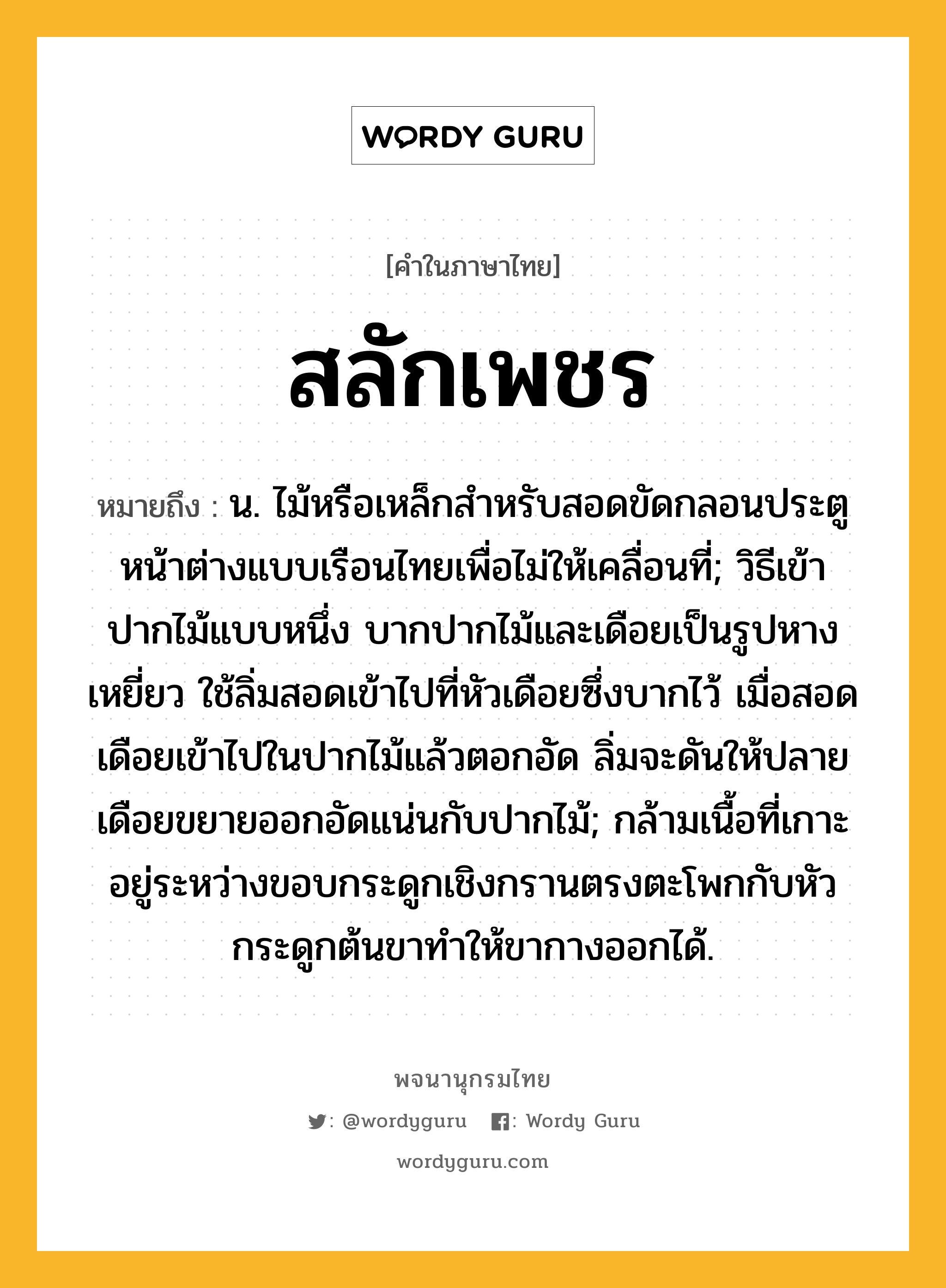 สลักเพชร หมายถึงอะไร?, คำในภาษาไทย สลักเพชร หมายถึง น. ไม้หรือเหล็กสําหรับสอดขัดกลอนประตูหน้าต่างแบบเรือนไทยเพื่อไม่ให้เคลื่อนที่; วิธีเข้าปากไม้แบบหนึ่ง บากปากไม้และเดือยเป็นรูปหางเหยี่ยว ใช้ลิ่มสอดเข้าไปที่หัวเดือยซึ่งบากไว้ เมื่อสอดเดือยเข้าไปในปากไม้แล้วตอกอัด ลิ่มจะดันให้ปลายเดือยขยายออกอัดแน่นกับปากไม้; กล้ามเนื้อที่เกาะอยู่ระหว่างขอบกระดูกเชิงกรานตรงตะโพกกับหัวกระดูกต้นขาทําให้ขากางออกได้.