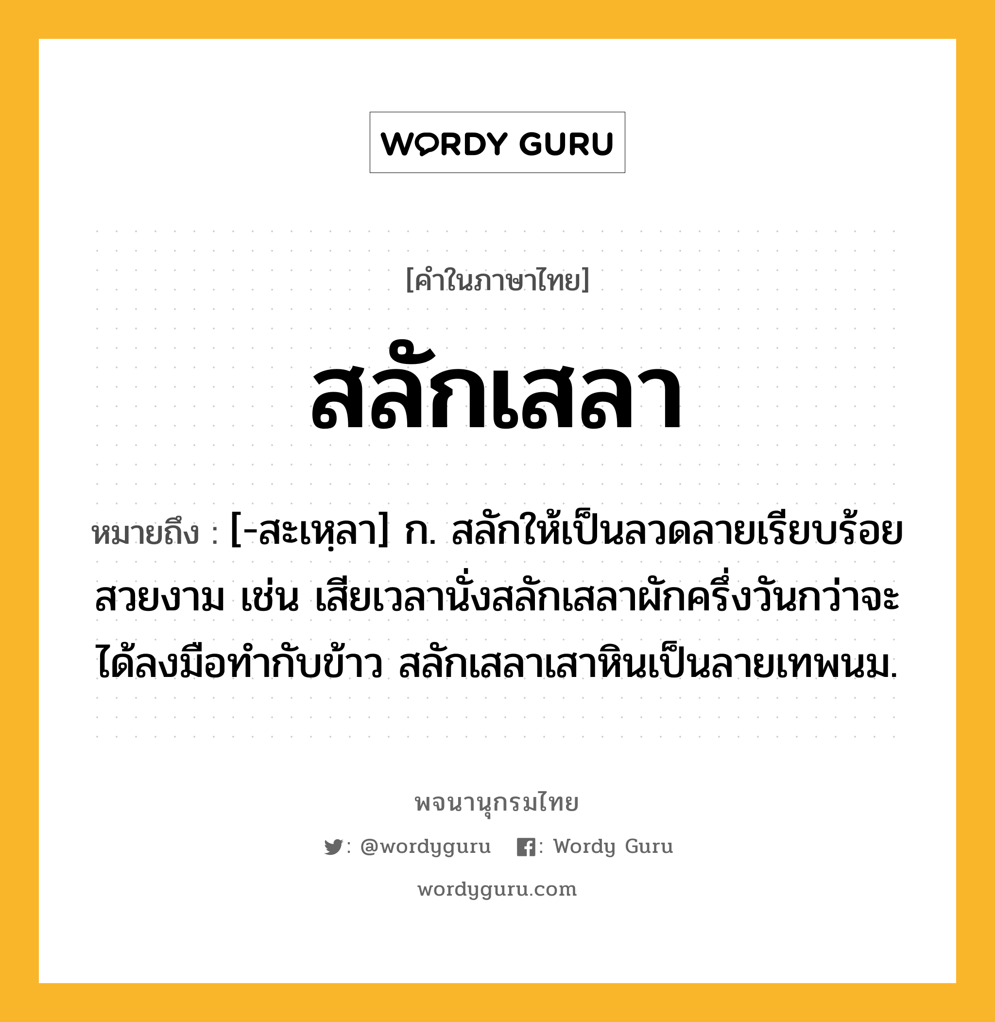 สลักเสลา หมายถึงอะไร?, คำในภาษาไทย สลักเสลา หมายถึง [-สะเหฺลา] ก. สลักให้เป็นลวดลายเรียบร้อยสวยงาม เช่น เสียเวลานั่งสลักเสลาผักครึ่งวันกว่าจะได้ลงมือทำกับข้าว สลักเสลาเสาหินเป็นลายเทพนม.