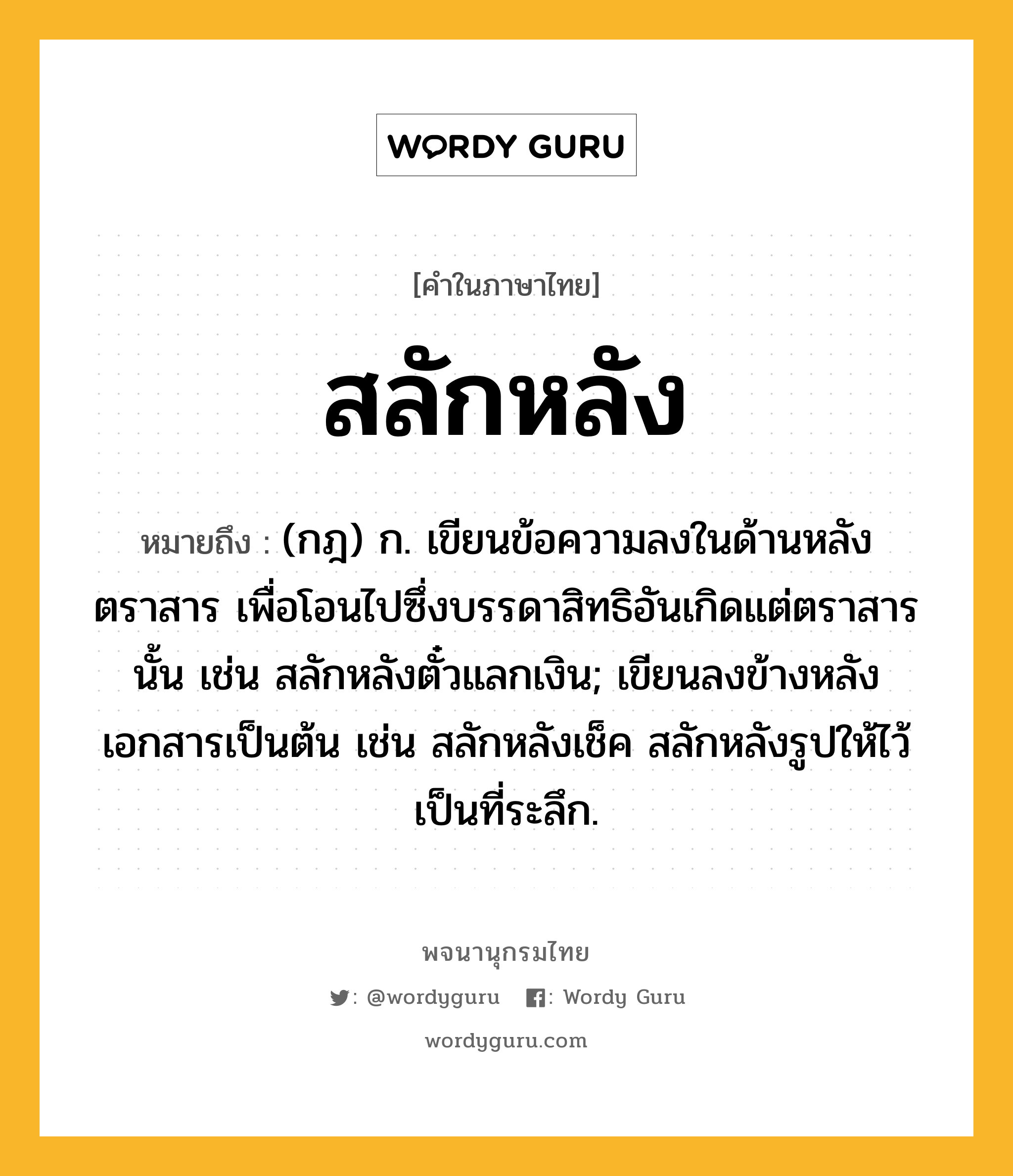 สลักหลัง ความหมาย หมายถึงอะไร?, คำในภาษาไทย สลักหลัง หมายถึง (กฎ) ก. เขียนข้อความลงในด้านหลังตราสาร เพื่อโอนไปซึ่งบรรดาสิทธิอันเกิดแต่ตราสารนั้น เช่น สลักหลังตั๋วแลกเงิน; เขียนลงข้างหลังเอกสารเป็นต้น เช่น สลักหลังเช็ค สลักหลังรูปให้ไว้เป็นที่ระลึก.