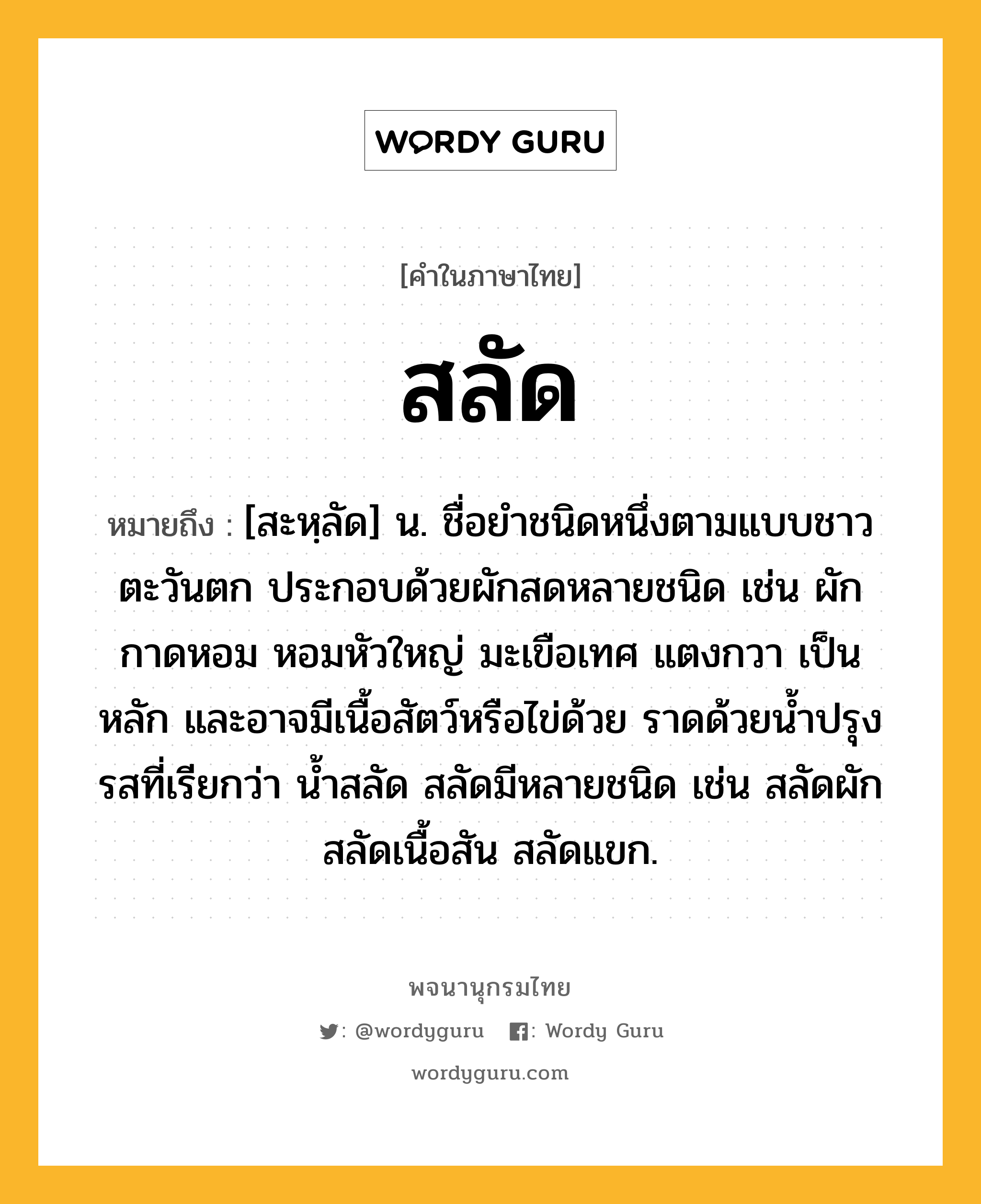 สลัด หมายถึงอะไร?, คำในภาษาไทย สลัด หมายถึง [สะหฺลัด] น. ชื่อยําชนิดหนึ่งตามแบบชาวตะวันตก ประกอบด้วยผักสดหลายชนิด เช่น ผักกาดหอม หอมหัวใหญ่ มะเขือเทศ แตงกวา เป็นหลัก และอาจมีเนื้อสัตว์หรือไข่ด้วย ราดด้วยน้ำปรุงรสที่เรียกว่า น้ำสลัด สลัดมีหลายชนิด เช่น สลัดผัก สลัดเนื้อสัน สลัดแขก.