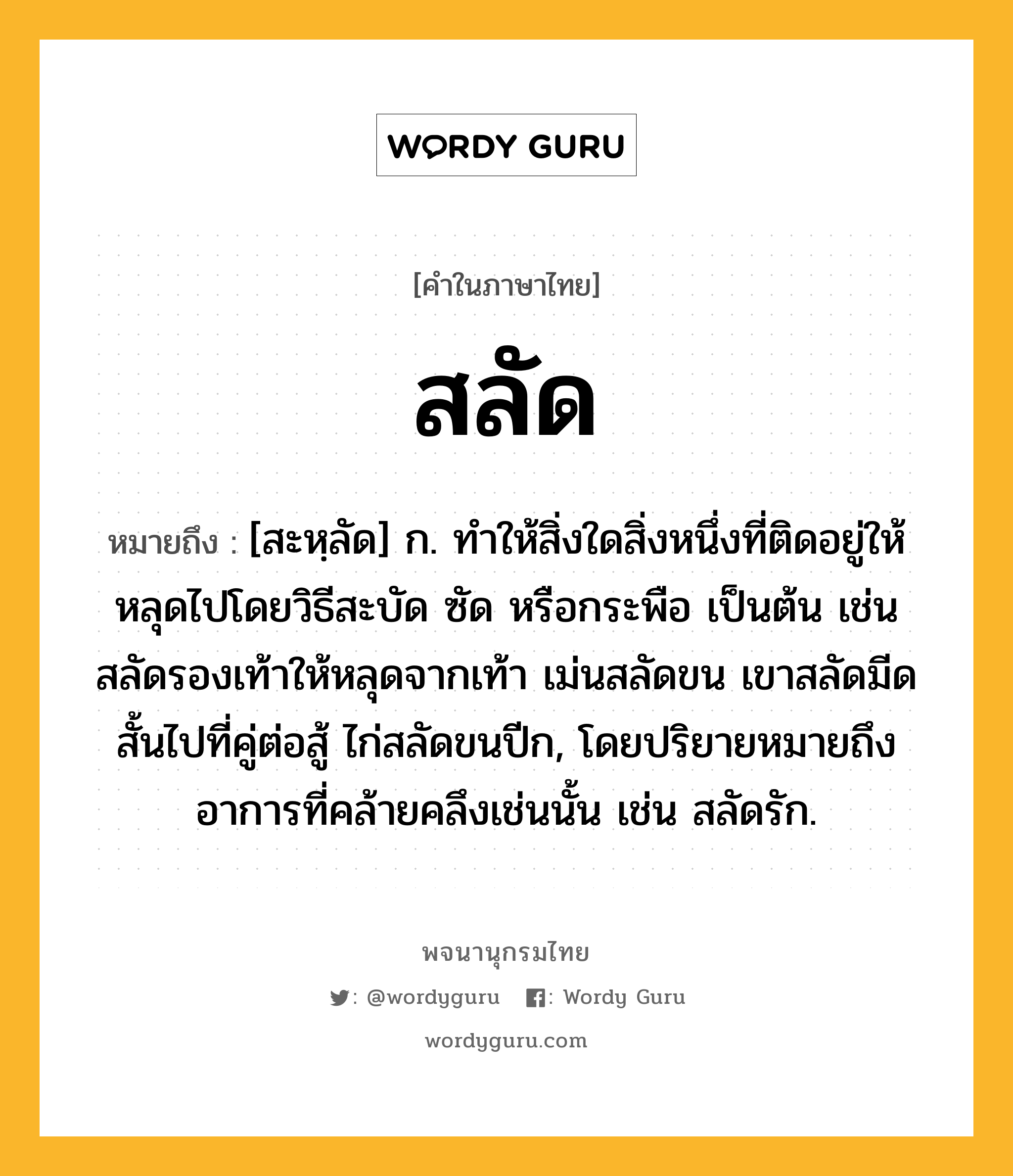 สลัด หมายถึงอะไร?, คำในภาษาไทย สลัด หมายถึง [สะหฺลัด] ก. ทำให้สิ่งใดสิ่งหนึ่งที่ติดอยู่ให้หลุดไปโดยวิธีสะบัด ซัด หรือกระพือ เป็นต้น เช่น สลัดรองเท้าให้หลุดจากเท้า เม่นสลัดขน เขาสลัดมีดสั้นไปที่คู่ต่อสู้ ไก่สลัดขนปีก, โดยปริยายหมายถึงอาการที่คล้ายคลึงเช่นนั้น เช่น สลัดรัก.