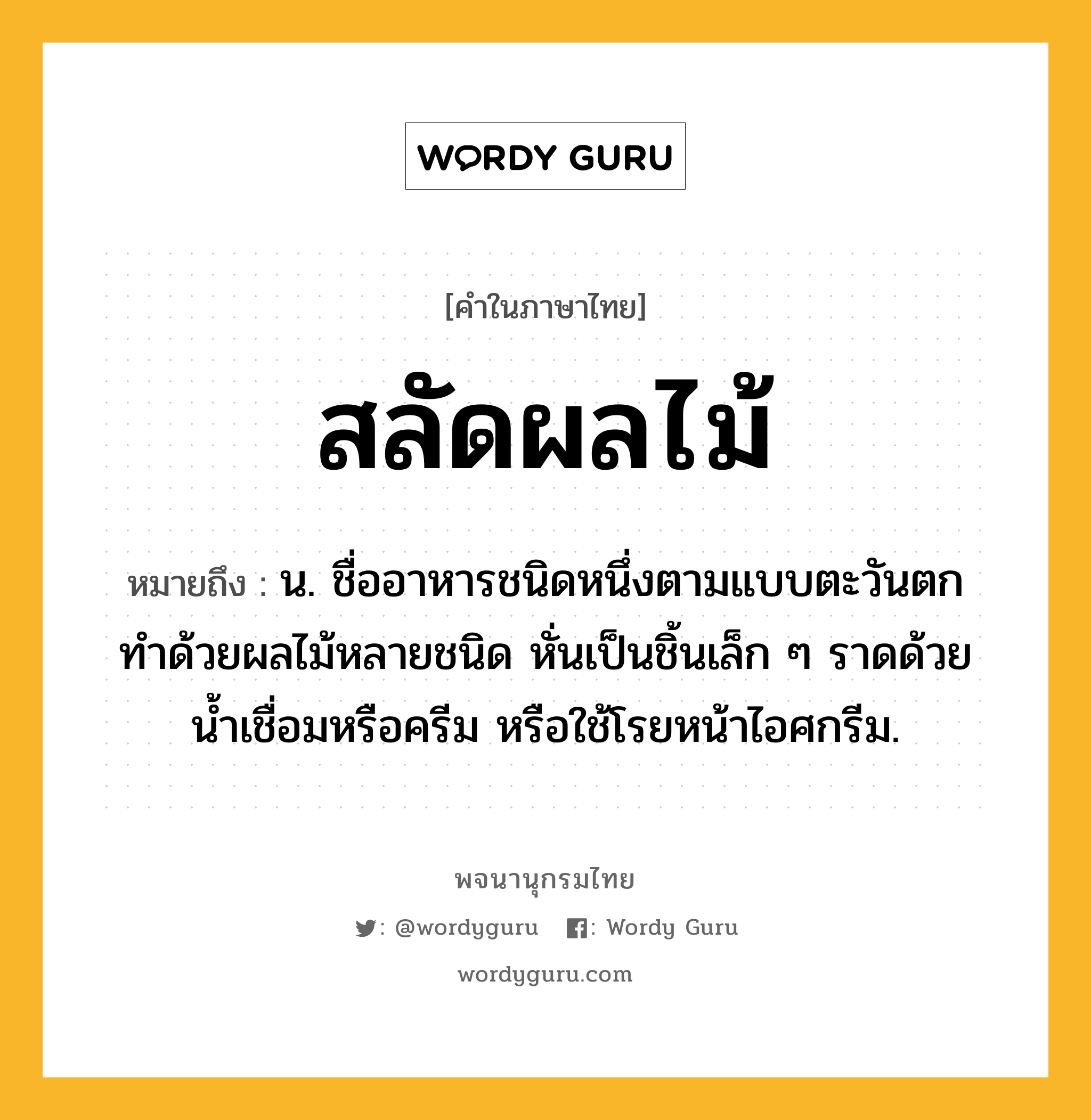 สลัดผลไม้ หมายถึงอะไร?, คำในภาษาไทย สลัดผลไม้ หมายถึง น. ชื่ออาหารชนิดหนึ่งตามแบบตะวันตก ทำด้วยผลไม้หลายชนิด หั่นเป็นชิ้นเล็ก ๆ ราดด้วยน้ำเชื่อมหรือครีม หรือใช้โรยหน้าไอศกรีม.