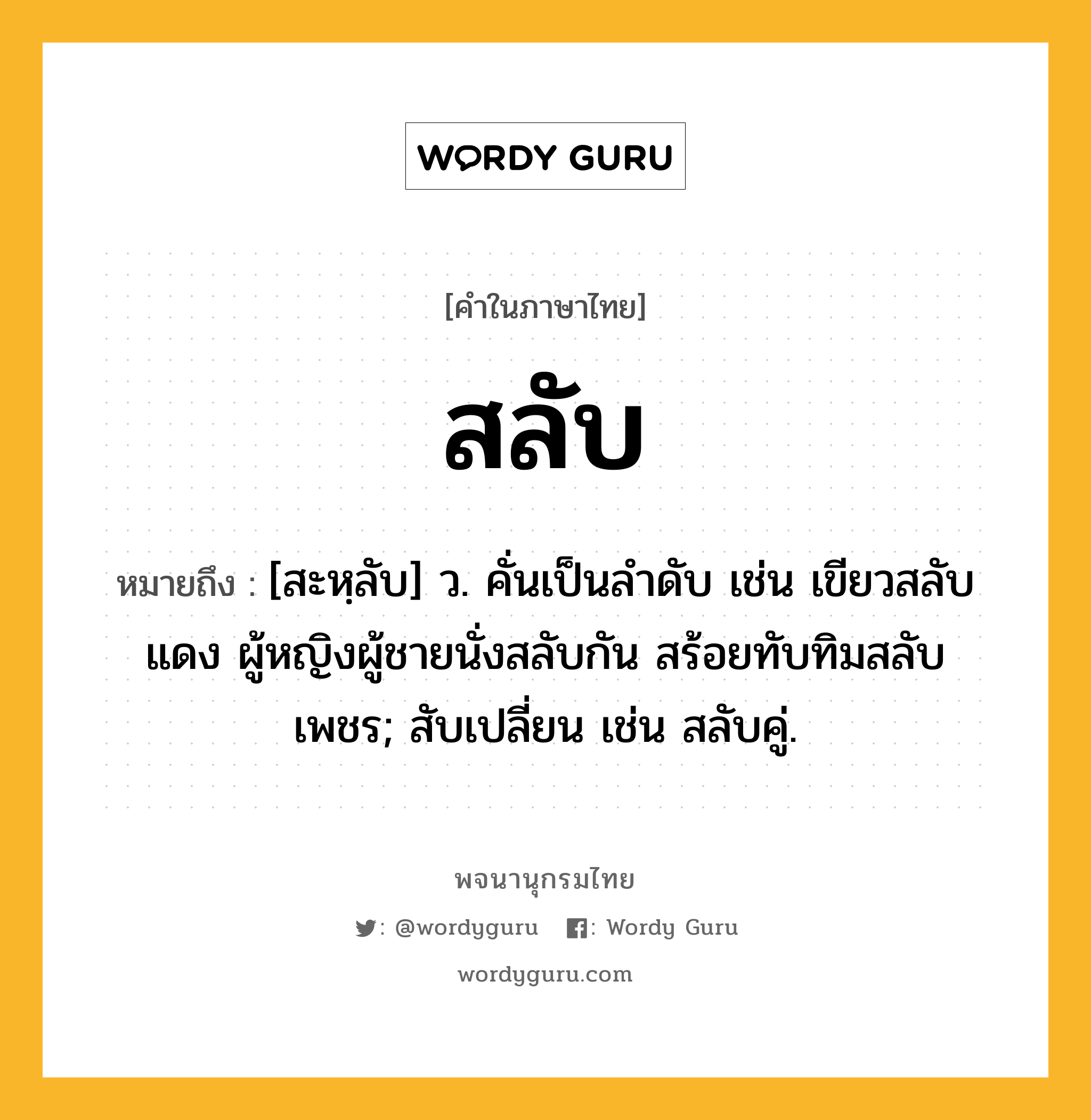 สลับ หมายถึงอะไร?, คำในภาษาไทย สลับ หมายถึง [สะหฺลับ] ว. คั่นเป็นลําดับ เช่น เขียวสลับแดง ผู้หญิงผู้ชายนั่งสลับกัน สร้อยทับทิมสลับเพชร; สับเปลี่ยน เช่น สลับคู่.