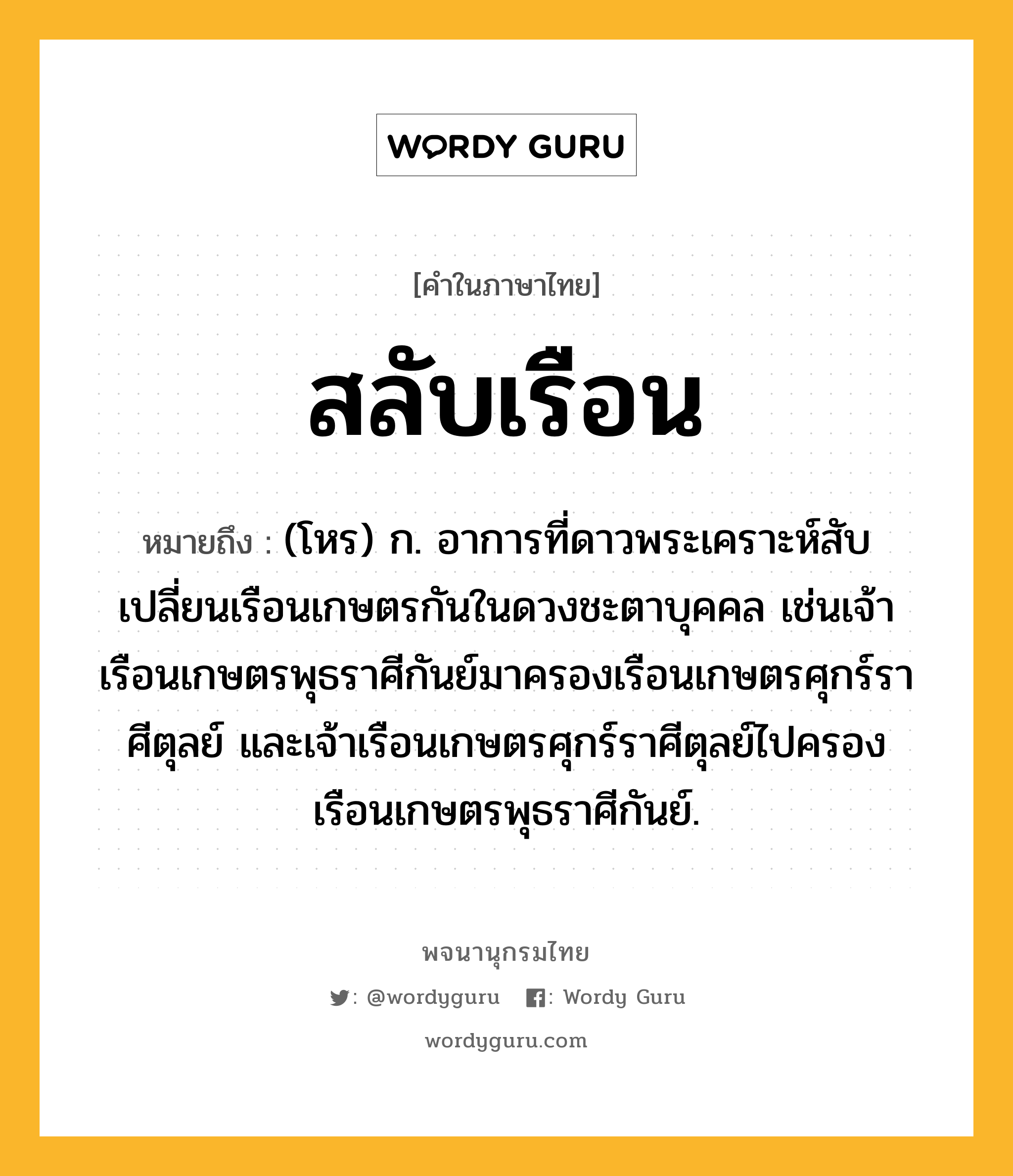 สลับเรือน หมายถึงอะไร?, คำในภาษาไทย สลับเรือน หมายถึง (โหร) ก. อาการที่ดาวพระเคราะห์สับเปลี่ยนเรือนเกษตรกันในดวงชะตาบุคคล เช่นเจ้าเรือนเกษตรพุธราศีกันย์มาครองเรือนเกษตรศุกร์ราศีตุลย์ และเจ้าเรือนเกษตรศุกร์ราศีตุลย์ไปครองเรือนเกษตรพุธราศีกันย์.